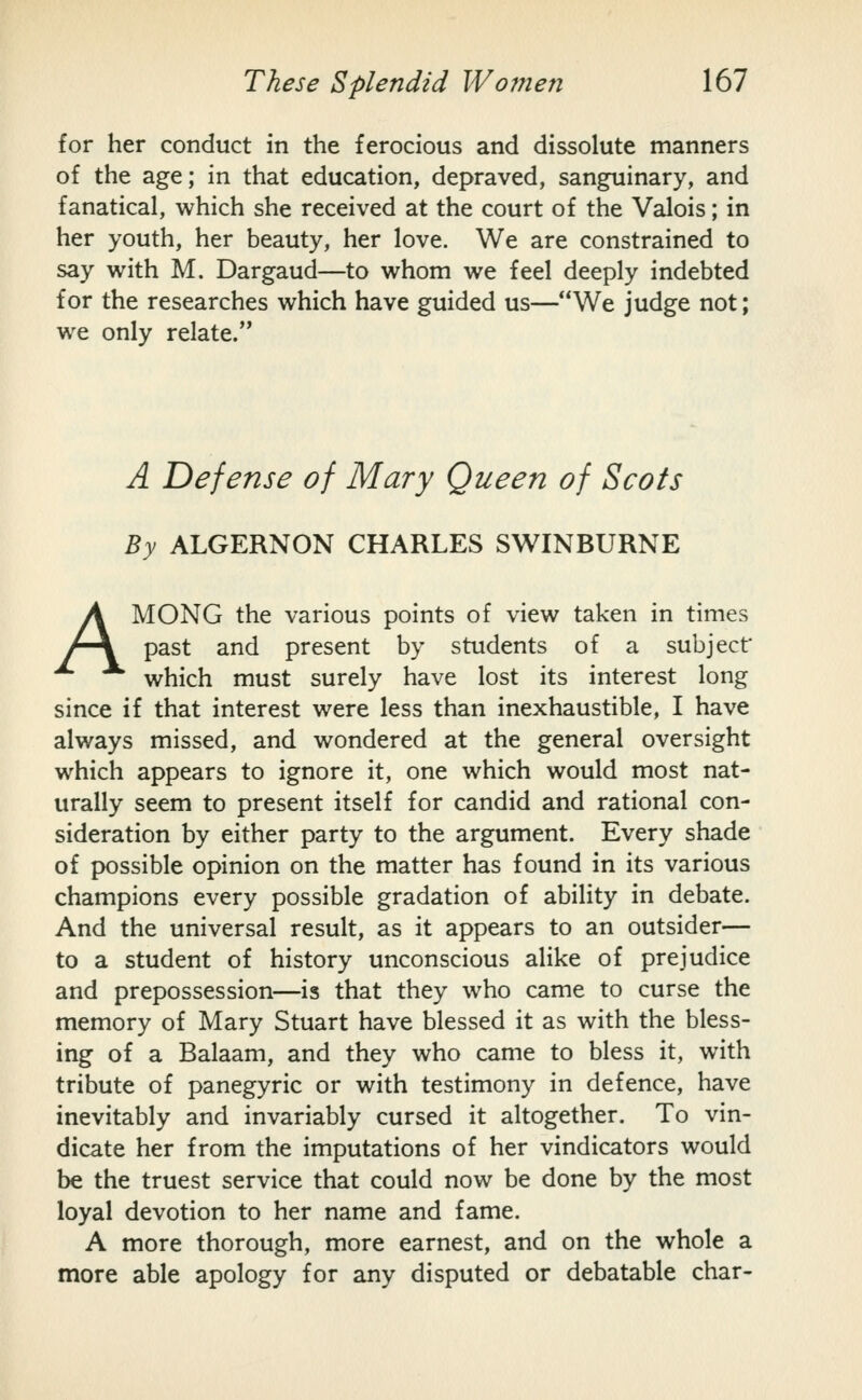 for her conduct in the ferocious and dissolute manners of the age; in that education, depraved, sanguinary, and fanatical, which she received at the court of the Valois; in her youth, her beauty, her love. We are constrained to say with M. Dargaud—to whom we feel deeply indebted for the researches which have guided us—We judge not; we only relate. A Defense of Mary Queen of Scots By ALGERNON CHARLES SWINBURNE AMONG the various points of view taken in times past and present by students of a subject* which must surely have lost its interest long since if that interest were less than inexhaustible, I have always missed, and wondered at the general oversight which appears to ignore it, one which would most nat- urally seem to present itself for candid and rational con- sideration by either party to the argument. Every shade of possible opinion on the matter has found in its various champions every possible gradation of ability in debate. And the universal result, as it appears to an outsider— to a student of history unconscious alike of prejudice and prepossession—is that they who came to curse the memory of Mary Stuart have blessed it as with the bless- ing of a Balaam, and they who came to bless it, with tribute of panegyric or with testimony in defence, have inevitably and invariably cursed it altogether. To vin- dicate her from the imputations of her vindicators would be the truest service that could now be done by the most loyal devotion to her name and fame. A more thorough, more earnest, and on the whole a more able apology for any disputed or debatable char-