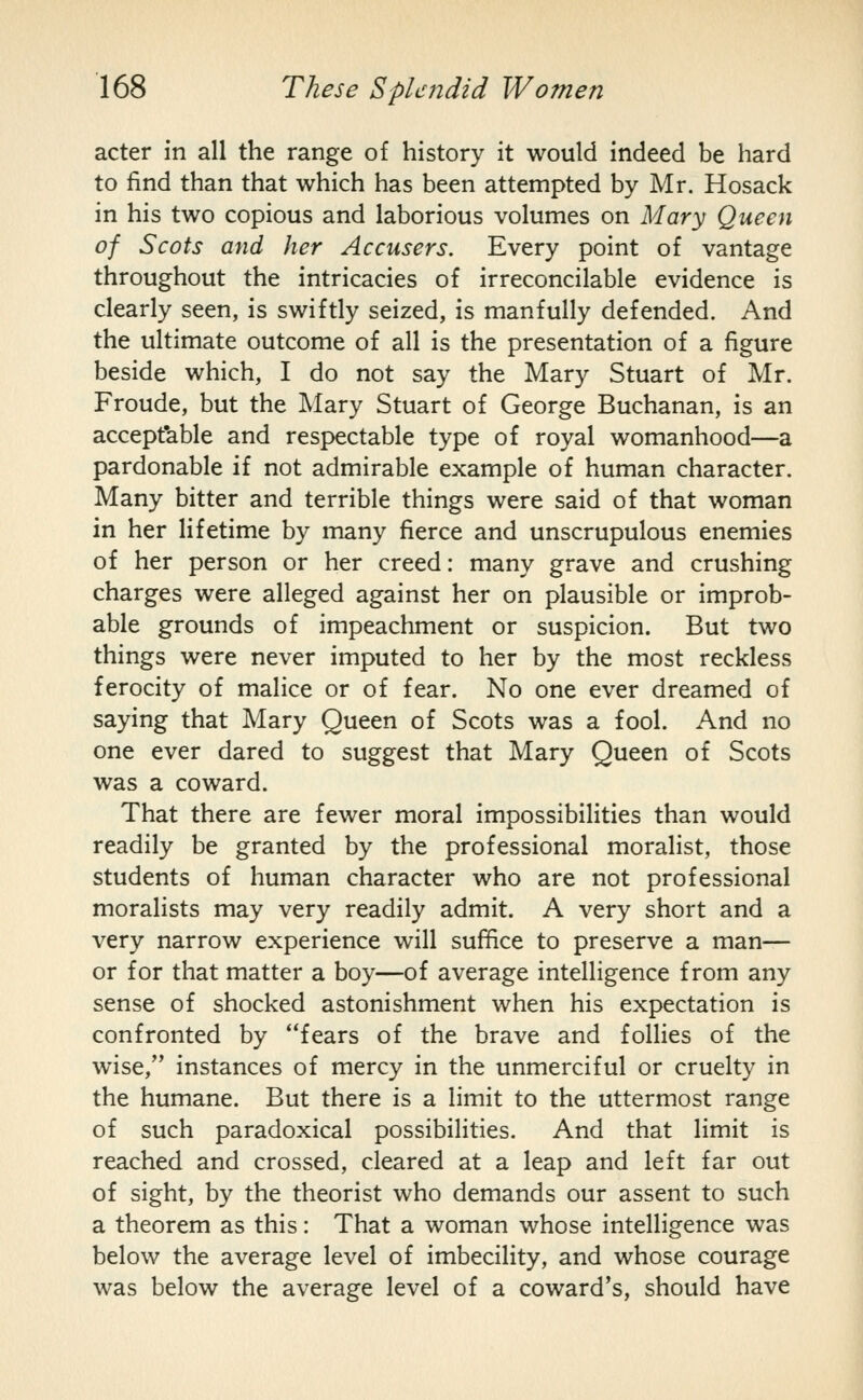 acter in all the range of history it would indeed be hard to find than that which has been attempted by Mr. Hosack in his two copious and laborious volumes on Mary Queen of Scots and her Accusers. Every point of vantage throughout the intricacies of irreconcilable evidence is clearly seen, is swiftly seized, is manfully defended. And the ultimate outcome of all is the presentation of a figure beside which, I do not say the Mary Stuart of Mr. Froude, but the Mary Stuart of George Buchanan, is an accepfable and respectable type of royal womanhood—a pardonable if not admirable example of human character. Many bitter and terrible things were said of that woman in her lifetime by many fierce and unscrupulous enemies of her person or her creed: many grave and crushing charges were alleged against her on plausible or improb- able grounds of impeachment or suspicion. But two things were never imputed to her by the most reckless ferocity of malice or of fear. No one ever dreamed of saying that Mary Queen of Scots was a fool. And no one ever dared to suggest that Mary Queen of Scots was a coward. That there are fewer moral impossibilities than would readily be granted by the professional moralist, those students of human character who are not professional moralists may very readily admit. A very short and a very narrow experience will suffice to preserve a man— or for that matter a boy—of average intelligence from any sense of shocked astonishment when his expectation is confronted by fears of the brave and follies of the wise, instances of mercy in the unmerciful or cruelty in the humane. But there is a limit to the uttermost range of such paradoxical possibilities. And that limit is reached and crossed, cleared at a leap and left far out of sight, by the theorist who demands our assent to such a theorem as this: That a woman whose intelligence was below the average level of imbecility, and whose courage was below the average level of a coward's, should have