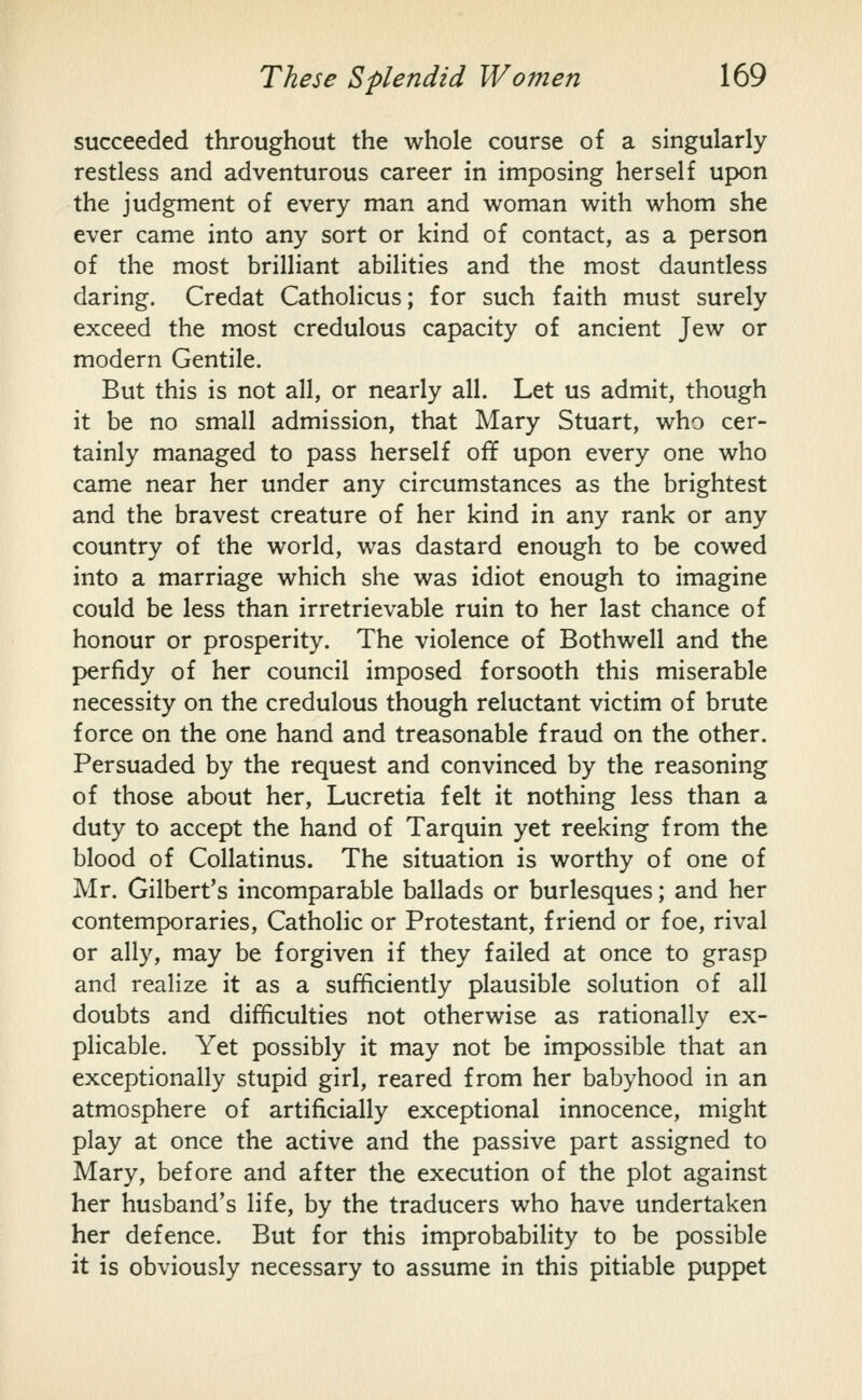 succeeded throughout the whole course of a singularly restless and adventurous career in imposing herself upon the judgment of every man and woman with whom she ever came into any sort or kind of contact, as a person of the most brilliant abilities and the most dauntless daring. Credat Catholicus; for such faith must surely exceed the most credulous capacity of ancient Jew or modern Gentile. But this is not all, or nearly all. Let us admit, though it be no small admission, that Mary Stuart, who cer- tainly managed to pass herself off upon every one who came near her under any circumstances as the brightest and the bravest creature of her kind in any rank or any country of the world, was dastard enough to be cowed into a marriage which she was idiot enough to imagine could be less than irretrievable ruin to her last chance of honour or prosperity. The violence of Bothwell and the perfidy of her council imposed forsooth this miserable necessity on the credulous though reluctant victim of brute force on the one hand and treasonable fraud on the other. Persuaded by the request and convinced by the reasoning of those about her, Lucretia felt it nothing less than a duty to accept the hand of Tarquin yet reeking from the blood of Collatinus. The situation is worthy of one of Mr. Gilbert's incomparable ballads or burlesques; and her contemporaries, Catholic or Protestant, friend or foe, rival or ally, may be forgiven if they failed at once to grasp and realize it as a sufficiently plausible solution of all doubts and difficulties not otherwise as rationally ex- plicable. Yet possibly it may not be impossible that an exceptionally stupid girl, reared from her babyhood in an atmosphere of artificially exceptional innocence, might play at once the active and the passive part assigned to Mary, before and after the execution of the plot against her husband's life, by the traducers who have undertaken her defence. But for this improbability to be possible it is obviously necessary to assume in this pitiable puppet