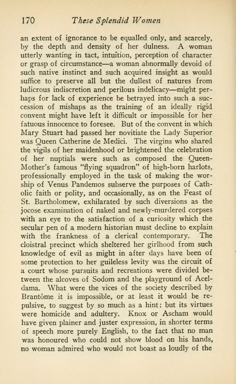 an extent of ignorance to be equalled only, and scarcely, by the depth and density of her dulness. A woman utterly wanting in tact, intuition, perception of character or grasp of circumstance—a woman abnormally devoid of such native instinct and such acquired insight as would suffice to preserve all but the dullest of natures from ludicrous indiscretion and perilous indelicacy—^might per- haps for lack of experience be betrayed into such a suc- cession of mishaps as the training of an ideally rigid convent might have left it difficult or impossible for her fatuous innocence to foresee. But of the convent in which Mary Stuart had passed her novitiate the Lady Superior was Queen Catherine de Medici. The virgins who shared the vigils of her maidenhood or brightened the celebration of her nuptials were such as composed the Queen- Mother's famous flying squadron'* of high-born harlots, professionally employed in the task of making the wor- ship of Venus Pandemos subserve the purposes of Cath- olic faith or polity, and occasionally, as on the Feast of St. Bartholomew, exhilarated by such diversions as the jocose examination of naked and newly-murdered corpses with an eye to the satisfaction of a curiosity which the secular pen of a modern historian must decline to explain with the frankness of a clerical contemporary. The cloistral precinct which sheltered her girlhood from such knowledge of evil as might in after days have been of seme protection to her guileless levity was the circuit of a court whose pursuits and recreations were divided be- tween the alcoves of Sodom and the playground of Acel- dama. What were the vices of the society described by Brantome it is impossible, or at least it would be re- pulsive, to suggest by so much as a hint: but its virtues were homicide and adultery. Knox or Ascham would have given plainer and juster expression, in shorter terms of speech more purely English, to the fact that no man was honoured who could not show blood on his hands, no woman admired who would not boast as loudly of the