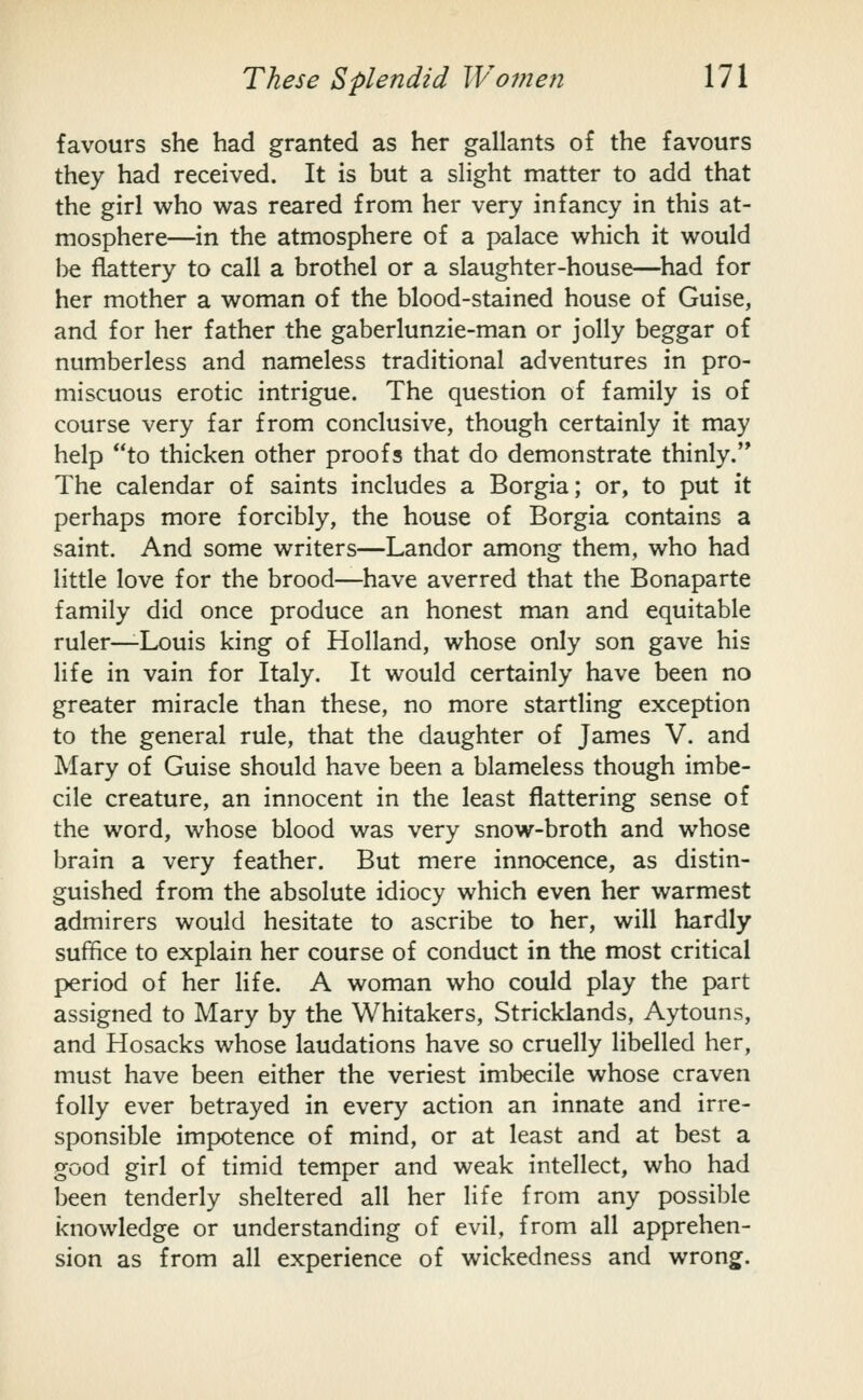 favours she had granted as her gallants of the favours they had received. It is but a slight matter to add that the girl who was reared from her very infancy in this at- mosphere—in the atmosphere of a palace which it would be flattery to call a brothel or a slaughter-house—^had for her mother a woman of the blood-stained house of Guise, and for her father the gaberlunzie-man or jolly beggar of numberless and nameless traditional adventures in pro- miscuous erotic intrigue. The question of family is of course very far from conclusive, though certainly it may help to thicken other proofs that do demonstrate thinly.'* The calendar of saints includes a Borgia; or, to put it perhaps more forcibly, the house of Borgia contains a saint. And some writers—Landor among them, who had little love for the brood—have averred that the Bonaparte family did once produce an honest man and equitable ruler—-Louis king of Holland, whose only son gave his life in vain for Italy. It would certainly have been no greater miracle than these, no more startling exception to the general rule, that the daughter of James V. and Mary of Guise should have been a blameless though imbe- cile creature, an innocent in the least flattering sense of the word, whose blood was very snow-broth and whose brain a very feather. But mere innocence, as distin- guished from the absolute idiocy which even her warmest admirers would hesitate to ascribe to her, will hardly suffice to explain her course of conduct in the most critical period of her life. A woman who could play the part assigned to Mary by the Whitakers, Stricklands, Aytouns, and Hosacks whose laudations have so cruelly libelled her, must have been either the veriest imbecile whose craven folly ever betrayed in every action an innate and irre- sponsible impotence of mind, or at least and at best a good girl of timid temper and weak intellect, who had been tenderly sheltered all her life from any possible knowledge or understanding of evil, from all apprehen- sion as from all experience of wickedness and wrong.