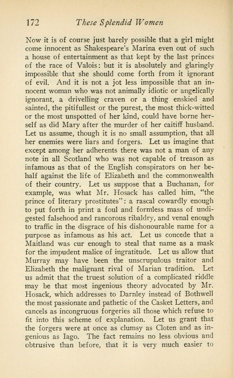 Now it is of course just barely possible that a girl might come innocent as Shakespeare's Marina even out of such a house of entertainment as that kept by the last princes of the race of Valois: but it is absolutely and glaringly impossible that she should come forth from it ignorant of evil. And it is not a jot less impossible that an in- nocent woman who was not animally idiotic or angelically ignorant, a drivelling craven or a thing enskied and sainted, the pitifullest or the purest, the most thick-witted or the most unspotted of her kind, could have borne her- self as did Mary after the murder of her caitiff husband. Let us assume, though it is no small assumption, that all her enemies were liars and forgers. Let us imagine that except among her adherents there was not a man of any note in all Scotland who was not capable of treason as infamous as that of the English conspirators on her be- half against the life of Elizabeth and the commonwealth of their country. Let us suppose that a Buchanan, for example, was what Mr. Hosack has called him, the prince of literary prostitutes: a rascal cowardly enough to put forth in print a foul and formless mass of undi- gested falsehood and rancorous ribaldry, and venal enough to traffic in the disgrace of his dishonourable name for a purpose as infamous as his act. Let us concede that a Maitland was cur enough to steal that name as a mask for the impudent malice of ingratitude. Let us allow that Murray may have been the unscrupulous traitor and Elizabeth the malignant rival of Marian tradition. Let us admit that the truest solution of a complicated riddle may be that most ingenious theory advocated by Mr. Hosack, which addresses to Darnley instead of Bothwell the most passionate and pathetic of the Casket Letters, and cancels as incongruous forgeries all those which refuse to fit into this scheme of explanation. Let us grant that the forgers were at once as clumsy as Cloten and as in- genious as lago. The fact remains no less obvious and obtrusive than before, that it is very much easier to