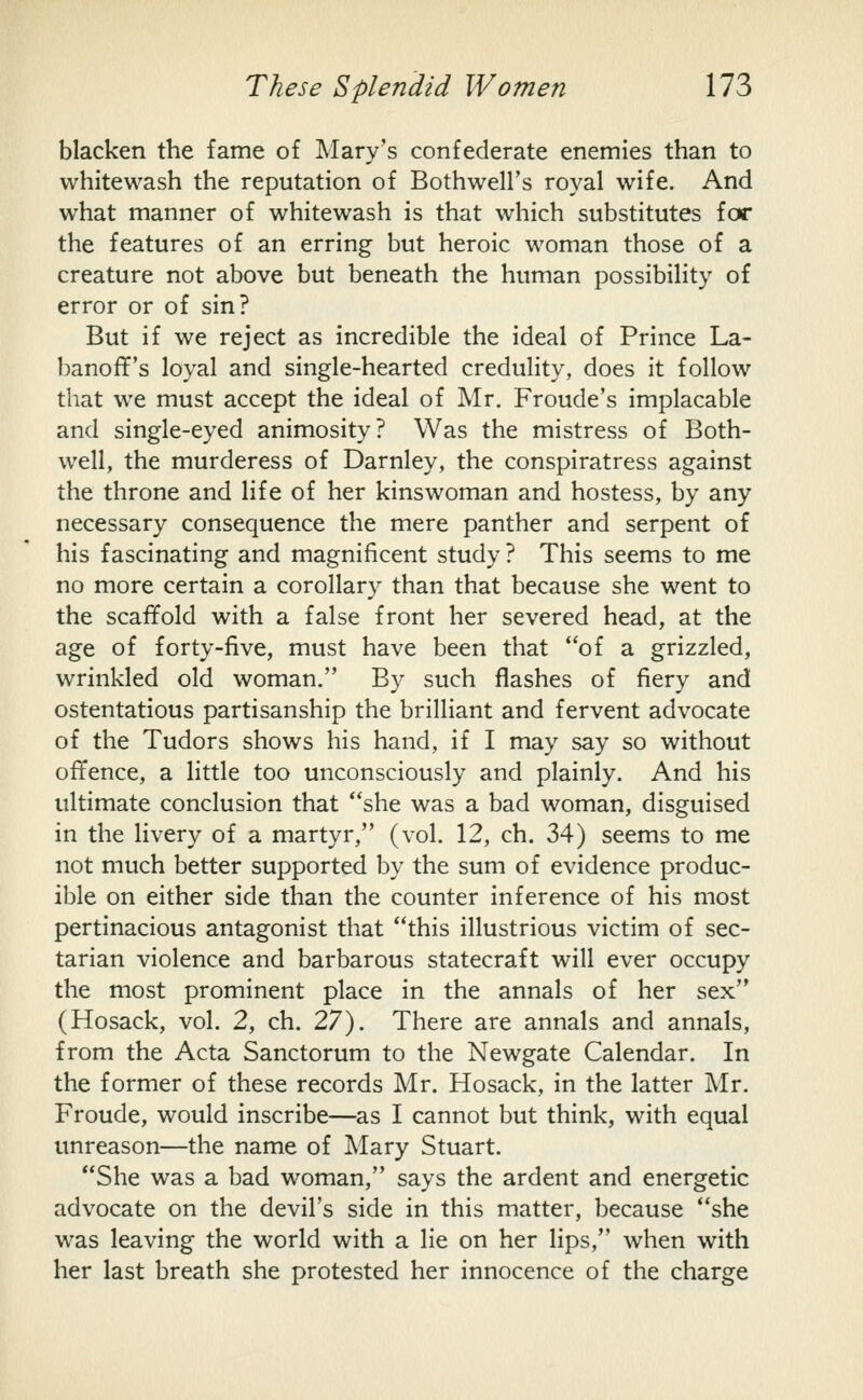 blacken the fame of Mary's confederate enemies than to whitewash the reputation of Bothwell's royal wife. And what manner of whitewash is that which substitutes for the features of an erring but heroic woman those of a creature not above but beneath the human possibility of error or of sin? But if we reject as incredible the ideal of Prince La- l^anoff's loyal and single-hearted credulity, does it follow that we must accept the ideal of Mr. Froude's implacable and single-eyed animosity? Was the mistress of Both- well, the murderess of Darnley, the conspiratress against the throne and life of her kinswoman and hostess, by any necessary consequence the mere panther and serpent of his fascinating and magnificent study ? This seems to me no more certain a corollary than that because she went to the scaffold with a false front her severed head, at the age of forty-five, must have been that of a grizzled, wrinkled old woman. By such flashes of fiery and ostentatious partisanship the brilliant and fervent advocate of the Tudors shows his hand, if I may say so without offence, a little too unconsciously and plainly. And his ultimate conclusion that she was a bad woman, disguised in the livery of a martyr, (vol. 12, ch. 34) seems to me not much better supported by the sum of evidence produc- ible on either side than the counter inference of his most pertinacious antagonist that this illustrious victim of sec- tarian violence and barbarous statecraft will ever occupy the most prominent place in the annals of her sex (Hosack, vol. 2, ch. 27). There are annals and annals, from the Acta Sanctorum to the Newgate Calendar. In the former of these records Mr. Hosack, in the latter Mr. Froude, would inscribe—as I cannot but think, with equal unreason—the name of Mary Stuart. She was a bad woman, says the ardent and energetic advocate on the devil's side in this matter, because she was leaving the world with a lie on her lips, when with her last breath she protested her innocence of the charge