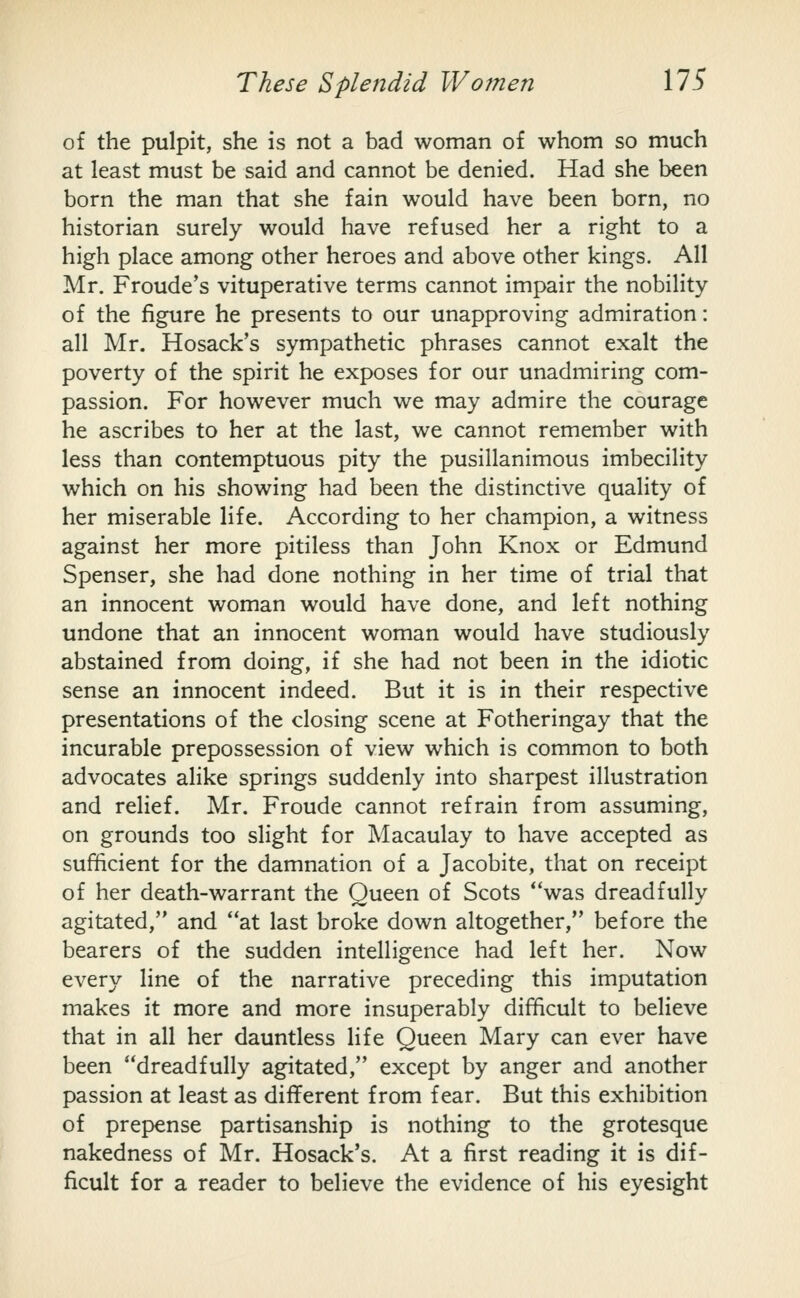 of the pulpit, she is not a bad woman of whom so much at least must be said and cannot be denied. Had she been born the man that she fain would have been born, no historian surely would have refused her a right to a high place among other heroes and above other kings. All Mr. Froude's vituperative terms cannot impair the nobility of the figure he presents to our unapproving admiration: all Mr. Hosack's sympathetic phrases cannot exalt the poverty of the spirit he exposes for our unadmiring com- passion. For however much we may admire the courage he ascribes to her at the last, we cannot remember with less than contemptuous pity the pusillanimous imbecility which on his showing had been the distinctive quality of her miserable life. According to her champion, a witness against her more pitiless than John Knox or Edmund Spenser, she had done nothing in her time of trial that an innocent woman would have done, and left nothing undone that an innocent woman would have studiously abstained from doing, if she had not been in the idiotic sense an innocent indeed. But it is in their respective presentations of the closing scene at Fotheringay that the incurable prepossession of view which is common to both advocates alike springs suddenly into sharpest illustration and relief. Mr. Froude cannot refrain from assuming, on grounds too slight for Macaulay to have accepted as sufficient for the damnation of a Jacobite, that on receipt of her death-warrant the Queen of Scots *'was dreadfully agitated, and at last broke down altogether, before the bearers of the sudden intelligence had left her. Now every line of the narrative preceding this imputation makes it more and more insuperably difficult to believe that in all her dauntless life Queen Mary can ever have been dreadfully agitated, except by anger and another passion at least as different from fear. But this exhibition of prepense partisanship is nothing to the grotesque nakedness of Mr. Hosack's. At a first reading it is dif- ficult for a reader to believe the evidence of his eyesight