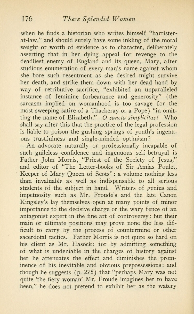 when he finds a historian who writes himself **barrister- at-law, and should surely have some inkling of the moral weight or worth of evidence as to character, deliberately asserting that in her dying appeal for revenge to the deadliest enemy of England and its queen, Mary, after studious enumeration of every man's name against whom she bore such resentment as she desired might survive her death, and strike them down with her dead hand by way of retributive sacrifice, exhibited an unparalleled instance of feminine forbearance and generosity (the sarcasm implied on womanhood is too savage for the most sweeping satire of a Thackeray or a Pope) in omit- ting the name of Elizabeth. 0 sancta simplicitas! Who shall say after this that the practice of the legal profession is liable to poison the gushing springs of youth's ingenu- ous trustfulness and single-minded optimism? An advocate naturally or professionally incapable of such guileless confidence and ingenuous self-betrayal is Father John Morris, Priest of the Society of Jesus, and editor of The Letter-books of Sir Amias Poulet, Keeper of Mary Queen of Scots: a volume nothing less than invaluable as well as indispensable to all serious students of the subject in hand. Writers of genius and impetuosity such as Mr. Froude's and the late Canon Kingsley's lay themselves open at many points of minor importance to the decisive charge or the wary fence of an antagonist expert in the fine art of controversy: but their main or ultimate positions may prove none the less dif- ficult to carry by the process of countermine or other sacerdotal tactics. Father Morris is not quite so hard on his client as Mr. Hasock: for by admitting something of what is undeniable in the charges of history against her he attenuates the effect and diminishes the prom- inence of his inevitable and obvious prepossessions: and though he suggests (p. 275) that perhaps Mary was not quite 'the fiery woman' Mr. Froude imagines her to have been, he does not pretend to exhibit her as the watery