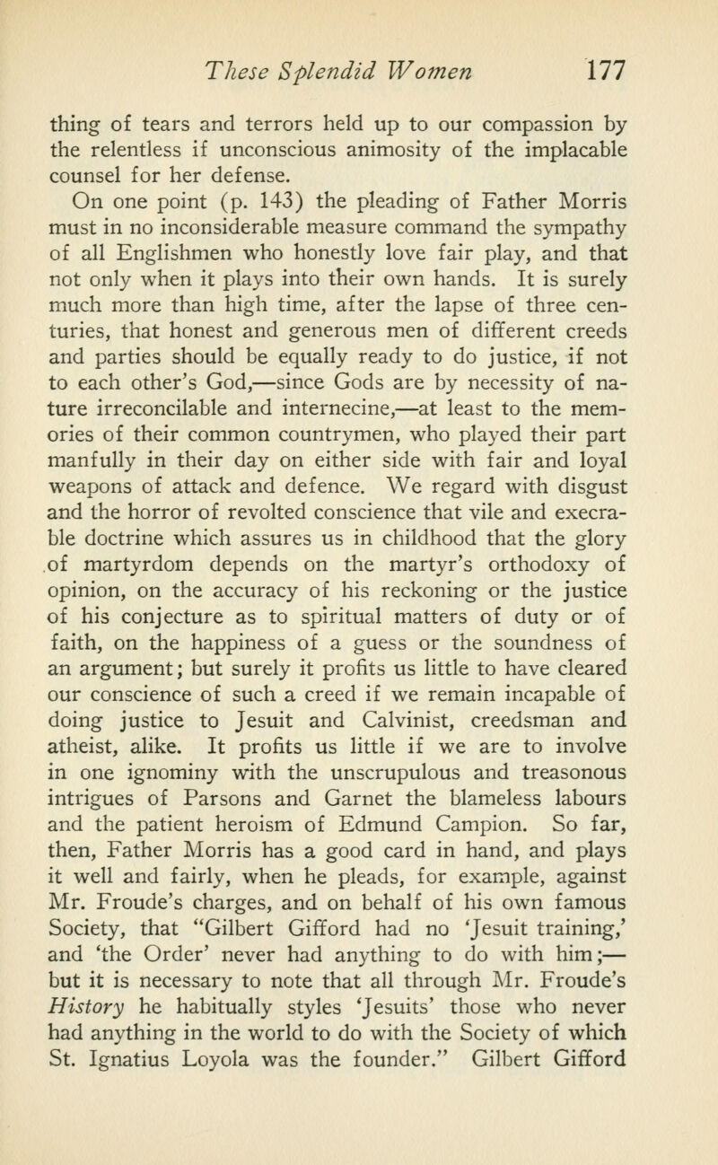 thing of tears and terrors held up to our compassion by the relentless if unconscious animosity of the implacable counsel for her defense. On one point (p. 143) the pleading of Father Morris must in no inconsiderable measure command the sympathy of all Englishmen who honestly love fair play, and that not only when it plays into their own hands. It is surely much more than high time, after the lapse of three cen- turies, that honest and generous men of different creeds and parties should be equally ready to do justice, if not to each other's God,—since Gods are by necessity of na- ture irreconcilable and internecine,—at least to the mem- ories of their common countrymen, who played their part manfully in their day on either side with fair and loyal weapons of attack and defence. We regard with disgust and the horror of revolted conscience that vile and execra- ble doctrine which assures us in childhood that the glory .of martyrdom depends on the martyr's orthodoxy of opinion, on the accuracy of his reckoning or the justice of his conjecture as to spiritual matters of duty or of faith, on the happiness of a guess or the soundness of an argument; but surely it profits us little to have cleared our conscience of such a creed if we remain incapable of doing justice to Jesuit and Calvinist, creedsman and atheist, alike. It profits us little if we are to involve in one ignominy with the unscrupulous and treasonous intrigues of Parsons and Garnet the blameless labours and the patient heroism of Edmund Campion. So far, then. Father Morris has a good card in hand, and plays it well and fairly, when he pleads, for example, against Mr. Froude's charges, and on behalf of his own famous Society, that Gilbert Gifford had no 'Jesuit training,' and 'the Order' never had anything to do with him;— but it is necessary to note that all through Mr. Froude's History he habitually styles 'Jesuits' those who never had anything in the world to do with the Society of which St. Ignatius Loyola was the founder. Gilbert Gilford