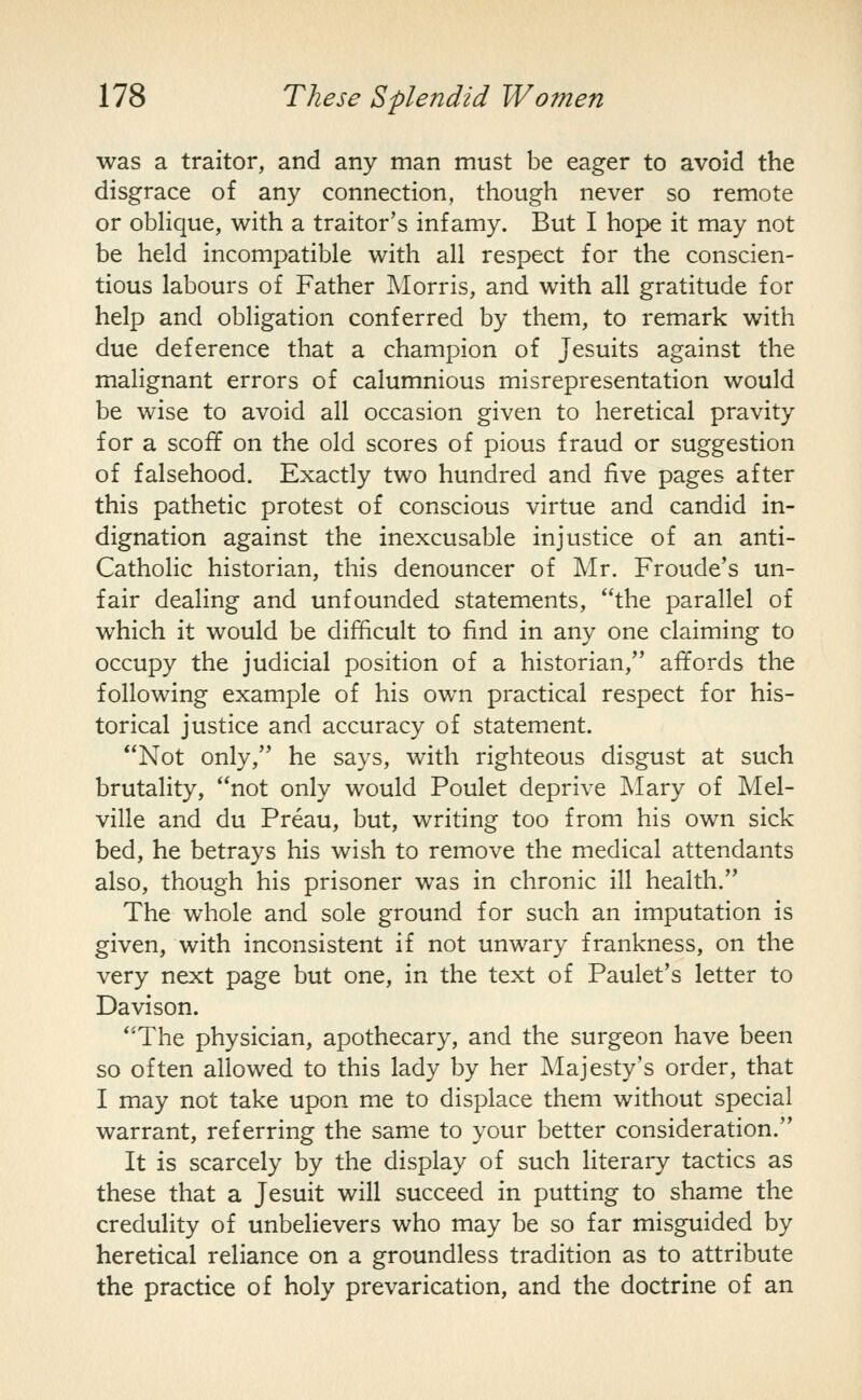 was a traitor, and any man must be eager to avoid the disgrace of any connection, though never so remote or obHque, with a traitor's infamy. But I hope it may not be held incompatible with all respect for the conscien- tious labours of Father IMorris, and with all gratitude for help and obligation conferred by them, to remark with due deference that a champion of Jesuits against the malignant errors of calumnious misrepresentation would be wise to avoid all occasion given to heretical pravity for a scoff on the old scores of pious fraud or suggestion of falsehood. Exactly two hundred and five pages after this pathetic protest of conscious virtue and candid in- dignation against the inexcusable injustice of an anti- Catholic historian, this denouncer of Mr. Froude's un- fair dealing and unfounded statements, the parallel of which it would be difficult to find in any one claiming to occupy the judicial position of a historian, affords the following example of his own practical respect for his- torical justice and accuracy of statement. Not only, he says, with righteous disgust at such brutality, not only would Poulet deprive Mary of Mel- ville and du Preau, but, writing too from his own sick bed, he betrays his wish to remove the medical attendants also, though his prisoner was in chronic ill health. The whole and sole ground for such an imputation is given, with inconsistent if not unwary frankness, on the very next page but one, in the text of Paulet's letter to Davison. The physician, apothecary, and the surgeon have been so often allowed to this lady by her Majesty's order, that I may not take upon me to displace them without special warrant, referring the same to your better consideration. It is scarcely by the display of such literary tactics as these that a Jesuit will succeed in putting to shame the credulity of unbelievers who may be so far misguided by heretical reliance on a groundless tradition as to attribute the practice of holy prevarication, and the doctrine of an