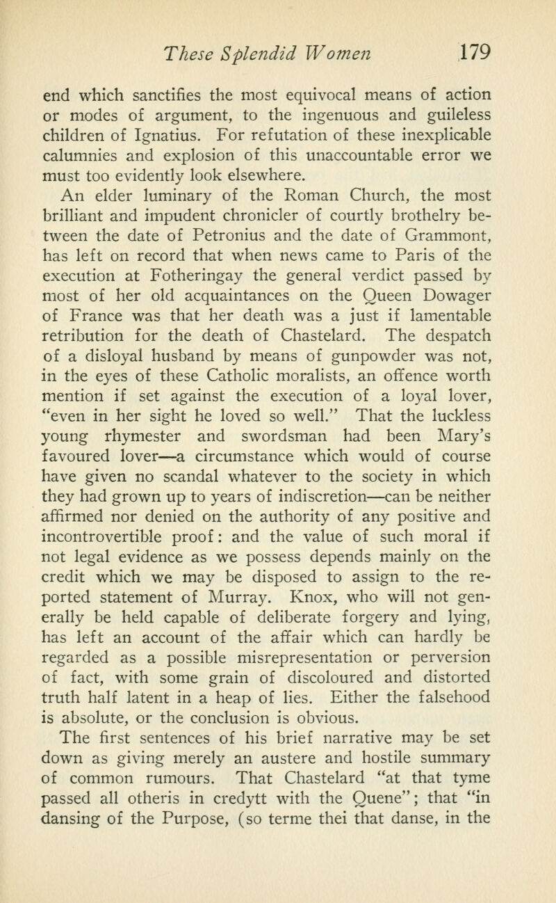 end which sanctifies the most equivocal means of action or modes of argument, to the ingenuous and guileless children of Ignatius. For refutation of these inexplicable calumnies and explosion of this unaccountable error we must too evidently look elsewhere. An elder luminary of the Roman Church, the most brilliant and impudent chronicler of courtly brothelry be- tween the date of Petronius and the date of Grammont, has left on record that when news came to Paris of the execution at Fotheringay the general verdict passed by most of her old acquaintances on the Queen Dowager of France was that her death was a just if lamentable retribution for the death of Chastelard. The despatch of a disloyal husband by means of gunpowder was not, in the eyes of these Catholic moralists, an offence worth mention if set against the execution of a loyal lover, even in her sight he loved so well. That the luckless young rhymester and swordsman had been Mary's favoured lover—^a circumstance which would of course have given no scandal whatever to the society in which they had grown up to years of indiscretion—can be neither affirmed nor denied on the authority of any positive and incontrovertible proof: and the value of such moral if not legal evidence as we possess depends mainly on the credit which we may be disposed to assign to the re- ported statement of Murray. Knox, who will not gen- erally be held capable of deliberate forgery and lying, has left an account of the affair which can hardly be regarded as a possible misrepresentation or perversion of fact, with some grain of discoloured and distorted truth half latent in a heap of lies. Either the falsehood is absolute, or the conclusion is obvious. The first sentences of his brief narrative may be set down as giving merely an austere and hostile summary of common rumours. That Chastelard at that tyme passed all otheris in credytt with the Queue; that in dansing of the Purpose, (so terme thei that danse, in the