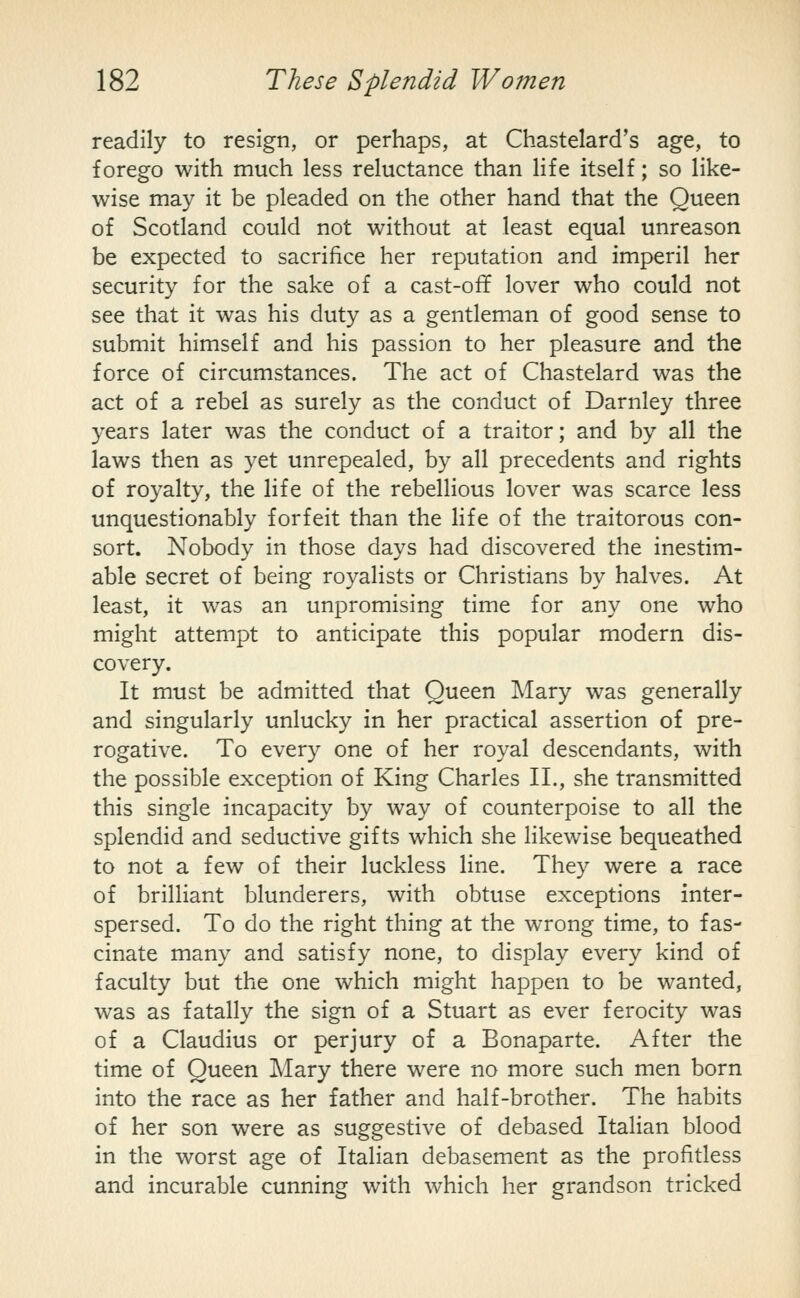 readily to resign, or perhaps, at Chastelard's age, to forego with much less reluctance than life itself; so like- wise may it be pleaded on the other hand that the Queen of Scotland could not without at least equal unreason be expected to sacrifice her reputation and imperil her security for the sake of a cast-off lover who could not see that it was his duty as a gentleman of good sense to submit himself and his passion to her pleasure and the force of circumstances. The act of Chastelard was the act of a rebel as surely as the conduct of Darnley three years later was the conduct of a traitor; and by all the laws then as yet unrepealed, by all precedents and rights of royalty, the life of the rebellious lover was scarce less unquestionably forfeit than the life of the traitorous con- sort. Nobody in those days had discovered the inestim- able secret of being royalists or Christians by halves. At least, it was an unpromising time for any one who might attempt to anticipate this popular modern dis- covery. It must be admitted that Queen Mary was generally and singularly unlucky in her practical assertion of pre- rogative. To every one of her royal descendants, with the possible exception of King Charles II., she transmitted this single incapacity by way of counterpoise to all the splendid and seductive gifts which she likewise bequeathed to not a few of their luckless line. They were a race of brilliant blunderers, with obtuse exceptions inter- spersed. To do the right thing at the wrong time, to fas- cinate many and satisfy none, to display every kind of faculty but the one which might happen to be wanted, was as fatally the sign of a Stuart as ever ferocity was of a Claudius or perjury of a Bonaparte. After the time of Queen Mary there were no more such men born into the race as her father and half-brother. The habits of her son were as suggestive of debased Itahan blood in the worst age of Italian debasement as the profitless and incurable cunning with which her grandson tricked