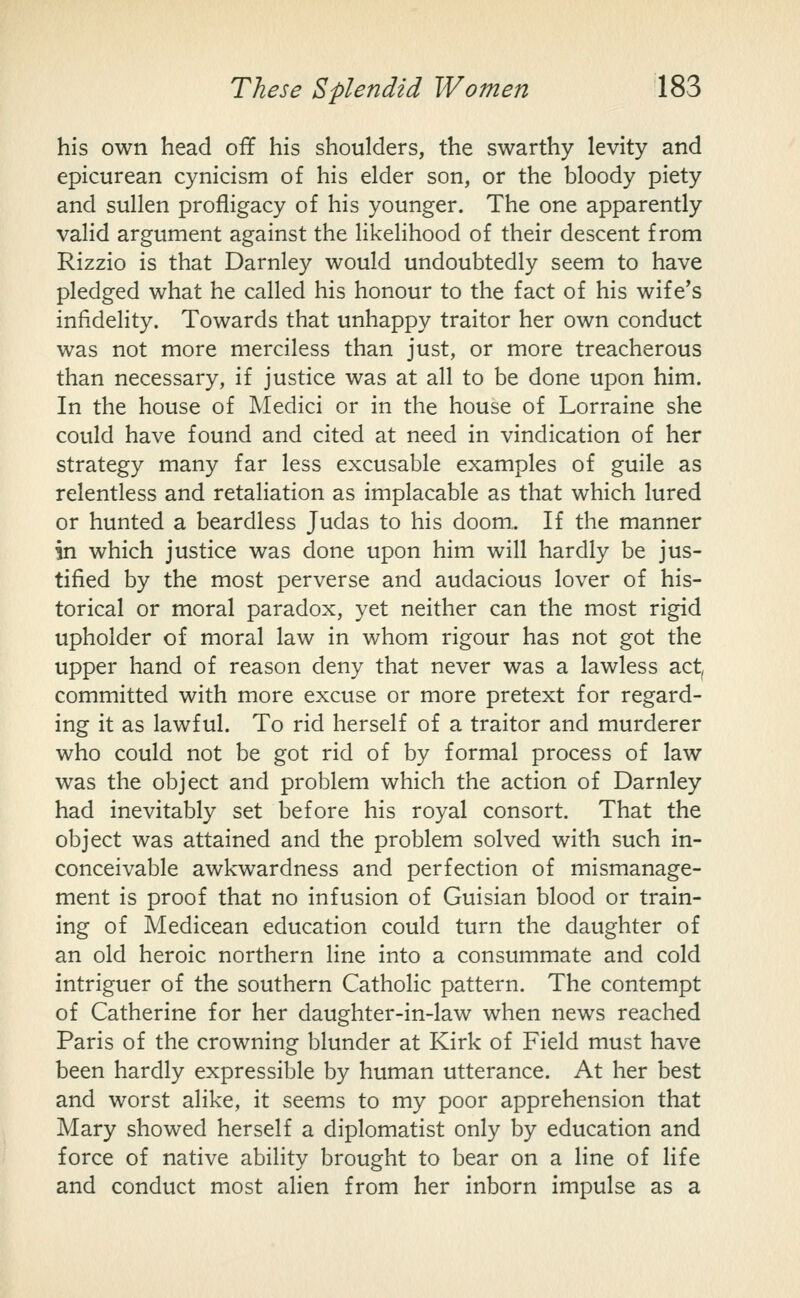 his own head off his shoulders, the swarthy levity and epicurean cynicism of his elder son, or the bloody piety and sullen profligacy of his younger. The one apparently valid argument against the likeHhood of their descent from Rizzio is that Darnley would undoubtedly seem to have pledged what he called his honour to the fact of his wife's infidelity. Towards that unhappy traitor her own conduct was not more merciless than just, or more treacherous than necessary, if justice was at all to be done upon him. In the house of Medici or in the house of Lorraine she could have found and cited at need in vindication of her strategy many far less excusable examples of guile as relentless and retaliation as implacable as that which lured or hunted a beardless Judas to his doom,. If the manner in which justice was done upon him will hardly be jus- tified by the most perverse and audacious lover of his- torical or moral paradox, yet neither can the most rigid upholder of moral law in whom rigour has not got the upper hand of reason deny that never was a lawless act^ committed with more excuse or more pretext for regard- ing it as lawful. To rid herself of a traitor and murderer who could not be got rid of by formal process of law was the object and problem which the action of Darnley had inevitably set before his royal consort. That the object was attained and the problem solved with such in- conceivable awkwardness and perfection of mismanage- ment is proof that no infusion of Guisian blood or train- ing of Medicean education could turn the daughter of an old heroic northern line into a consummate and cold intriguer of the southern Catholic pattern. The contempt of Catherine for her daughter-in-law when news reached Paris of the crowning blunder at Kirk of Field must have been hardly expressible by human utterance. At her best and worst alike, it seems to my poor apprehension that Mary showed herself a diplomatist only by education and force of native ability brought to bear on a line of life and conduct most alien from her inborn impulse as a
