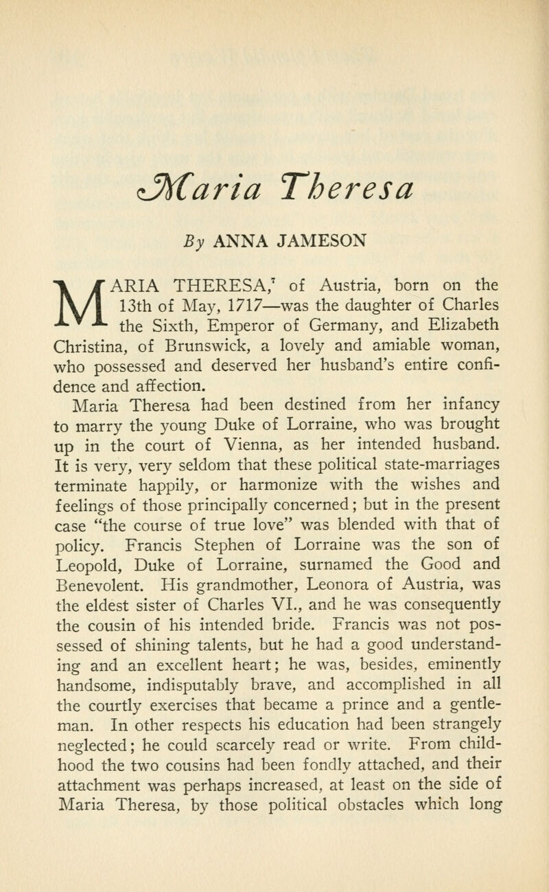 d^aria Theresa By ANNA JAMESON MARIA THERESA/ of Austria, born on the 13th of May, 1717—was the daughter of Charles the Sixth, Emperor of Germany, and Elizabeth Christina, of Brunswick, a lovely and amiable woman, who possessed and deserved her husband's entire confi- dence and affection. Maria Theresa had been destined from her infancy to marry the young Duke of Lorraine, who was brought up in the court of Vienna, as her intended husband. It is very, very seldom that these political state-marriages terminate happily, or harmonize with the wishes and feelings of those principally concerned; but in the present case the course of true love was blended with that of policy. Francis Stephen of Lorraine was the son of Leopold, Duke of Lorraine, surnamed the Good and Benevolent. His grandmother, Leonora of Austria, was the eldest sister of Charles VL, and he was consequently the cousin of his intended bride. Francis was not pos- sessed of shining talents, but he had a good understand- ing and an excellent heart; he was, besides, eminently handsome, indisputably brave, and accomplished in all the courtly exercises that became a prince and a gentle- man. In other respects his education had been strangely neglected; he could scarcely read or write. From child- hood the two cousins had been fondly attached, and their attachment was perhaps increased, at least on the side of Maria Theresa, by those political obstacles which long