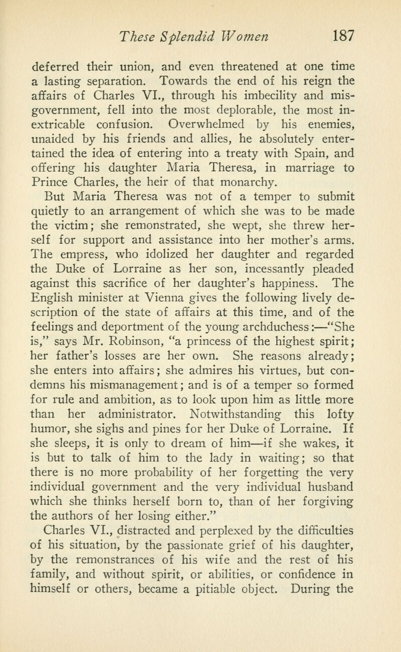 deferred their union, and even threatened at one time a lasting separation. Towards the end of his reign the affairs of Charles VI., through his imbecility and mis- government, fell into the most deplorable, the most in- extricable confusion. Overwhelmed by his enemies, unaided by his friends and allies, he absolutely enter- tained the idea of entering into a treaty with Spain, and offering his daughter Maria Theresa, in marriage to Prince Charles, the heir of that monarchy. But Maria Theresa was not of a temper to submit quietly to an arrangement of which she was to be made the victim; she remonstrated, she wept, she threw her- self for support and assistance into her mother's arms. The empress, who idolized her daughter and regarded the Duke of Lorraine as her son, incessantly pleaded against this sacrifice of her daughter's happiness. The English minister at Vienna gives the following lively de- scription of the state of affairs at this time, and of the feelings and deportment of the young archduchess:—She is, says Mr. Robinson, a princess of the highest spirit; her father's losses are her own. She reasons already; she enters into affairs; she admires his virtues, but con- demns his mismanagement; and is of a temper so formed for rule and ambition, as to look upon him as Httle more than her administrator. Notwithstanding this lofty himior, she sighs and pines for her Duke of Lorraine. If she sleeps, it is only to dream of him—if she wakes, it is but to talk of him to the lady in waiting; so that there is no more probability of her forgetting the very individual government and the very individual husband which she thinks herself born to, than of her forgiving the authors of her losing either. Charles VI., distracted and perplexed by the dif^culties of his situation, by the passionate grief of his daughter, by the remonstrances of his wife and the rest of his family, and without spirit, or abilities, or confidence in himself or others, became a pitiable object. During the