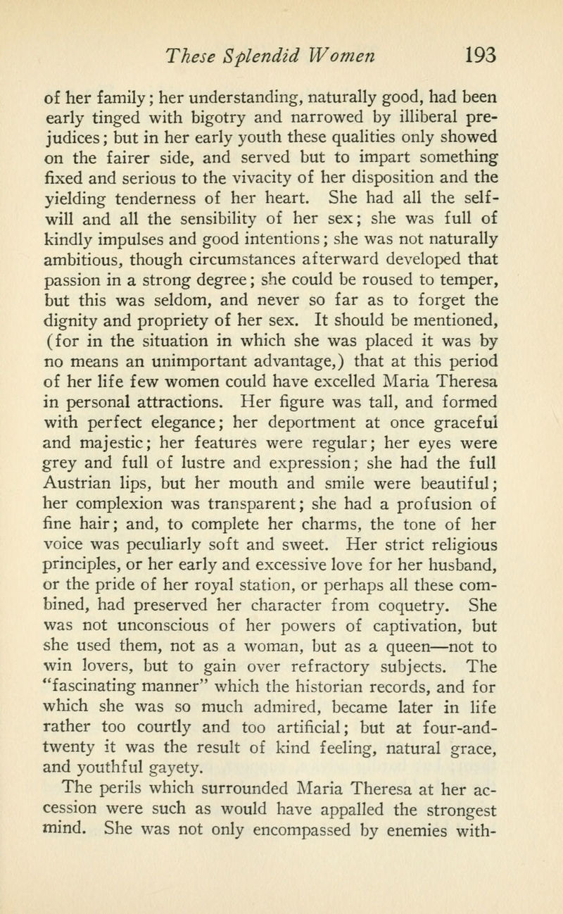 o£ her family; her understanding, naturally good, had been early tinged with bigotry and narrowed by illiberal pre- judices ; but in her early youth these qualities only showed on the fairer side, and served but to impart something fixed and serious to the vivacity of her disposition and the yielding tenderness of her heart. She had all the self- will and all the sensibihty of her sex; she was full of kindly impulses and good intentions; she was not naturally ambitious, though circumstances afterward developed that passion in a strong degree; she could be roused to temper, but this was seldom, and never so far as to forget the dignity and propriety of her sex. It should be mentioned, (for in the situation in which she was placed it was by no means an unimportant advantage,) that at this period of her life few women could have excelled Maria Theresa in personal attractions. Her figure was tall, and formed with perfect elegance; her deportment at once graceful and majestic; her features were regular; her eyes were grey and full of lustre and expression; she had the full Austrian lips, but her mouth and smile were beautiful; her complexion was transparent; she had a profusion of fine hair; and, to complete her charms, the tone of her voice was peculiarly soft and sweet. Her strict religious principles, or her early and excessive love for her husband, or the pride of her royal station, or perhaps all these com- bined, had preserved her character from coquetry. She was not unconscious of her powers of captivation, but she used them, not as a woman, but as a queen—not to win lovers, but to gain over refractory subjects. The fascinating manner which the historian records, and for which she was so much admired, became later in life rather too courtly and too artificial; but at four-and- twenty it was the result of kind feeling, natural grace, and youthful gayety. The perils which surrounded Maria Theresa at her ac- cession were such as would have appalled the strongest mind. She was not only encompassed by enemies with-