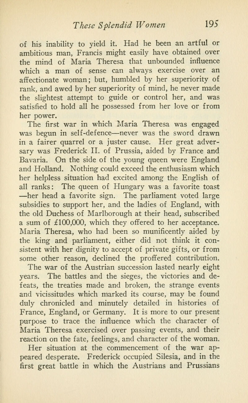 of his inability to yield it. Had he been an artful or ambitious man, Francis might easily have obtained over the mind of Maria Theresa that unbounded influence which a man of sense can always exercise over an affectionate woman; but, humbled by her superiority of rank, and awed by her superiority of mind, he never made the slightest attempt to guide or control her, and was satisfied to hold all he possessed from her love or from her power. The first war in which Maria Theresa was engaged was begun in self-defence—never was the sword drawn in a fairer quarrel or a juster cause. Her great adver- sary was Frederick H. of Prussia, aided by France and Bavaria. On the side of the young queen were England and Holland. Nothing could exceed the enthusiasm which her helpless situation had excited among the English of all ranks: The queen of Hungary was a favorite toast —her head a favorite sign. The parliament voted large subsidies to support her, and the ladies of England, with the old Duchess of Marlborough at their head, subscribed a sum of £100,000, which they offered to her acceptance. Maria Theresa, who had been so munificently aided by the king and parliament, either did not think it con- sistent with her dignity to accept of private gifts, or from some other reason, declined the proffered contribution. The war of the Austrian succession lasted nearly eight years. The battles and the sieges, the victories and de- feats, the treaties made and broken, the strange events and vicissitudes which marked its course, may be found duly chronicled and minutely detailed in histories of France, England, or Germany. It is more to our present purpose to trace the influence which the character of Maria Theresa exercised over passing events, and their reaction on the fate, feelings, and character of the woman. Her situation at the commencement of the war ap- peared desperate. Frederick occupied Silesia, and in the first great battle in which the Austrians and Prussians