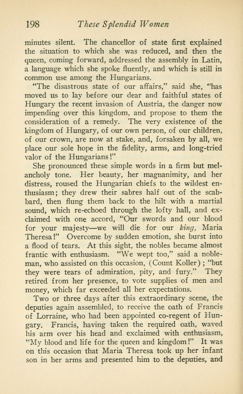 minutes silent. The chancellor of state first explained the situation to which she was reduced, and then the queen, coming forward, addressed the assembly in Latin, a language which she spoke fluently, and which is still in common use among the Hungarians. The disastrous state of our affairs, said she, has moved us to lay before our dear and faithful states of Hungary the recent invasion of Austria, the danger now impending over this kingdom, and propose to them the consideration of a remedy. The very existence of the kingdom of Hungary, of our own person, of our children, of our crown, are now at stake, and, forsaken by all, we place our sole hope in the fidelity, arms, and long-tried valor of the Hungarians! She pronounced these simple words in a firm but mel- ancholy tone. Her beauty, her magnanimity, and her distress, roused the Hungarian chiefs to the wildest en- thusiasm; they drew their sabres half out of the scab- bard, then flung them back to the hilt with a martial sound, which re-echoed through the lofty hall, and ex- claimed with one accord, Our swords and our blood for your majesty—we will die for our king, Maria Theresa! Overcome by sudden emotion, she burst into a flood of tears. At this sight, the nobles became almost frantic with enthusiasm. We wept too, said a noble- man, who assisted on this occasion, (Count Roller) ; but they were tears of admiration, pity, and fury. They retired from her presence, to vote supplies of men and money, which far exceeded all her expectations. Two or three days after this extraordinary scene, the deputies again assembled, to receive the oath of Francis of Lorraine, who had been appointed co-regent of Hun- gary. Francis, having taken the required oath, waved his arm over his head and exclaimed with enthusiasm, My blood and life for the queen and kingdom! It was on this occasion that Maria Theresa took up her infant son in her arms and presented him to the deputies, and