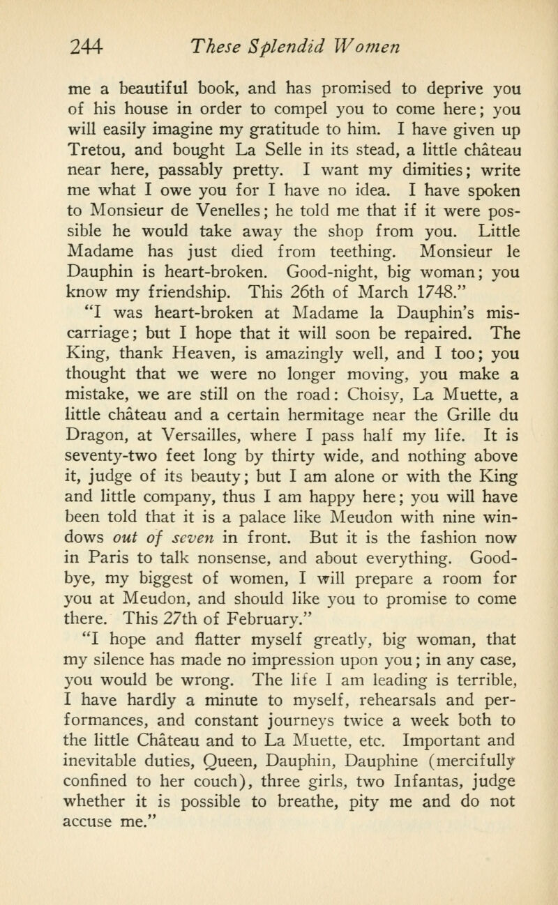 me a beautiful book, and has promised to deprive you of his house in order to compel you to come here; you will easily imagine my gratitude to him. I have given up Tretou, and bought La Selle in its stead, a little chateau near here, passably pretty. I want my dimities; write me what I owe you for I have no idea. I have spoken to Monsieur de Venelles; he told me that if it were pos- sible he would take away the shop from you. Little Madame has just died from teething. Monsieur le Dauphin is heart-broken. Good-night, big woman; you know my friendship. This 26th of March 1748. I was heart-broken at Madame la Dauphin's mis- carriage; but I hope that it will soon be repaired. The King, thank Heaven, is amazingly well, and I too; you thought that we were no longer moving, you make a mistake, we are still on the road: Choisy, La Muette, a little chateau and a certain hermitage near the Grille du Dragon, at Versailles, where I pass half my life. It is seventy-two feet long by thirty wide, and nothing above it, judge of its beauty; but I am alone or with the King and little company, thus I am happy here; you will have been told that it is a palace like Meudon with nine win- dows out of seven in front. But it is the fashion now in Paris to talk nonsense, and about everything. Good- bye, my biggest of women, I will prepare a room for you at Meudon, and should like you to promise to come there. This 27th of February. *T hope and flatter myself greatly, big woman, that my silence has made no impression upon you; in any case, you would be wrong. The life I am leading is terrible, I have hardly a minute to myself, rehearsals and per- formances, and constant journeys twice a week both to the little Chateau and to La Muette, etc. Important and inevitable duties. Queen, Dauphin, Dauphine (mercifully confined to her couch), three girls, two Infantas, judge whether it is possible to breathe, pity me and do not accuse me.