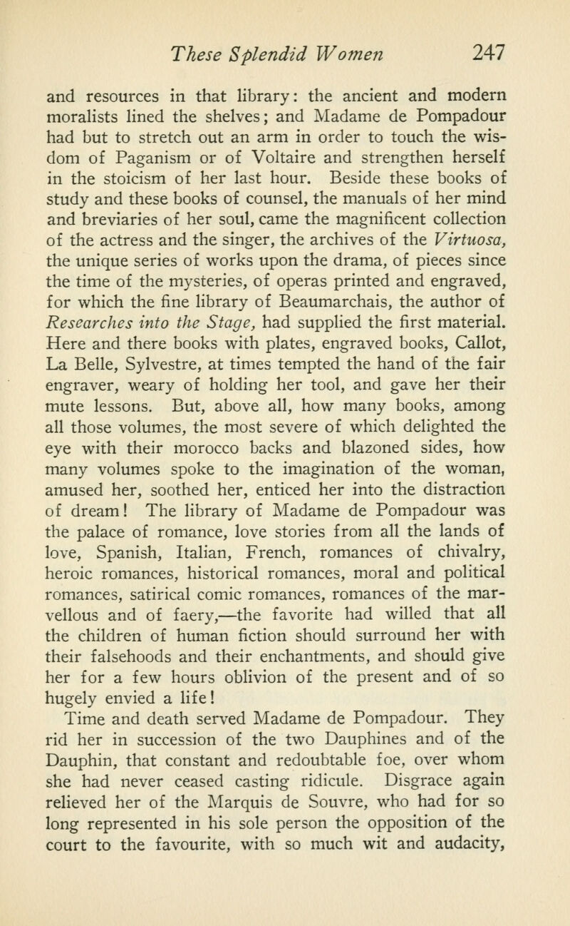 and resources in that library: the ancient and modern moraHsts lined the shelves; and Madame de Pompadour had but to stretch out an arm in order to touch the wis- dom of Paganism or of Voltaire and strengthen herself in the stoicism of her last hour. Beside these books of study and these books of counsel, the manuals of her mind and breviaries of her soul, came the magnificent collection of the actress and the singer, the archives of the Virtuoso, the unique series of works upon the drama, of pieces since the time of the mysteries, of operas printed and engraved, for which the fine library of Beaumarchais, the author of Researches into the Stage, had supplied the first material. Here and there books with plates, engraved books, Callot, La Belle, Sylvestre, at times tempted the hand of the fair engraver, weary of holding her tool, and gave her their mute lessons. But, above all, how many books, among all those volumes, the most severe of which delighted the eye with their morocco backs and blazoned sides, how many volumes spoke to the imagination of the woman, amused her, soothed her, enticed her into the distraction of dream! The library of Madame de Pompadour was the palace of romance, love stories from all the lands of love, Spanish, Italian, French, romances of chivalry, heroic romances, historical romances, moral and political romances, satirical comic rom.ances, romances of the mar- vellous and of faery,—the favorite had willed that all the children of human fiction should surround her with their falsehoods and their enchantments, and should give her for a few hours oblivion of the present and of so hugely envied a life! Time and death served Madame de Pompadour. They rid her in succession of the two Dauphines and of the Dauphin, that constant and redoubtable foe, over whom she had never ceased casting ridicule. Disgrace again relieved her of the Marquis de Souvre, who had for so long represented in his sole person the opposition of the court to the favourite, with so much wit and audacity,