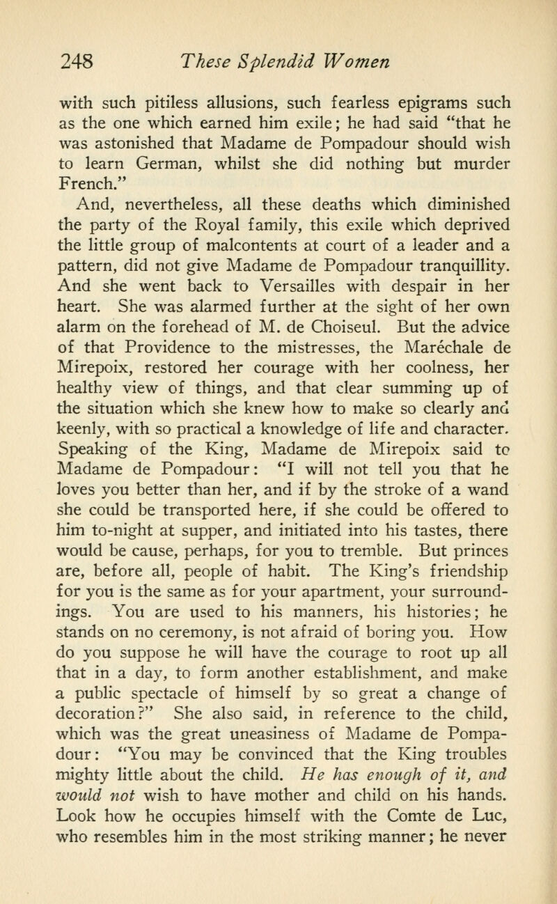 with such pitiless allusions, such fearless epigrams such as the one which earned him exile; he had said that he was astonished that Madame de Pompadour should wish to learn German, whilst she did nothing but murder French. And, nevertheless, all these deaths which diminished the party of the Royal family, this exile which deprived the little group of malcontents at court of a leader and a pattern, did not give Madame de Pompadour tranquillity. And she went back to Versailles with despair in her heart. She was alarmed further at the sight of her own alarm on the forehead of M. de Choiseul. But the advice of that Providence to the mistresses, the Marechale de Mirepoix, restored her courage with her coolness, her healthy view of things, and that clear summing up of the situation which she knew how to make so clearly and keenly, with so practical a knowledge of life and character. Speaking of the King, Madame de Mirepoix said tc Madame de Pompadour: I will not tell you that he loves you better than her, and if by the stroke of a wand she could be transported here, if she could be offered to him to-night at supper, and initiated into his tastes, there would be cause, perhaps, for you to tremble. But princes are, before all, people of habit. The King's friendship for you is the same as for your apartment, your surround- ings. You are used to his manners, his histories; he stands on no ceremony, is not afraid of boring you. How do you suppose he will have the courage to root up all that in a day, to form another establishment, and make a public spectacle of himself by so great a change of decoration? She also said, in reference to the child, which was the great uneasiness of Madame de Pompa- dour: You may be convinced that the King troubles mighty little about the child. He has enough of it, and would not wish to have mother and child on his hands. Look how he occupies himself with the Comte de Luc, who resembles him in the most striking manner; he never