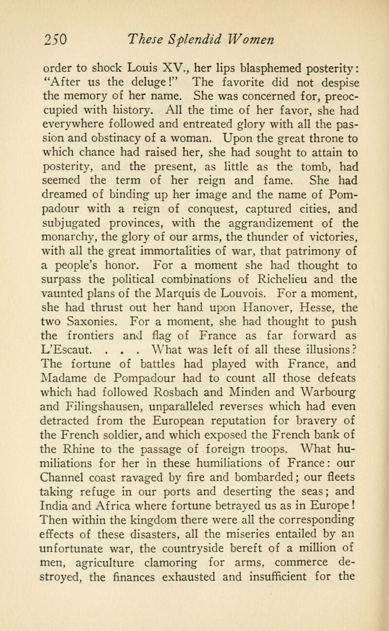 order to shock Louis XV., her lips blasphemed posterity: **After us the deluge! The favorite did not despise the memory of her name. She was concerned for, preoc- cupied with history. All the time of her favor, she had everywhere followed and entreated glory with all the pas- sion and obstinacy of a woman. Upon the great throne to which chance had raised her, she had sought to attain to posterity, and the present, as little as the tomb, had seemed the term of her reign and fame. She had dreamed of binding up her image and the name of Pom- padour with a reign of conquest, captured cities, and subjugated provinces, with the aggrandizement of the monarchy, the glory of our arms, the thunder of victories, with all the great immortalities of war, that patrimony of a people's honor. For a moment she had thought to surpass the political combinations of Richelieu and the vaunted plans of the Marquis de Louvois. For a moment, she had thrust out her hand upon Hanover, Hesse, the two Saxonies. For a moment, she had thought to push the frontiers and flag of France as far forward as L'Escaut. . . . What was left of all these illusions? The fortune of battles had played with France, and Madame de Pompadour had to count all those defeats which had followed Rosbach and Minden and Warbourg and Filingshausen, unparalleled reverses which had even detracted from the European reputation for bravery of the French soldier, and which exposed the French bank of the Rhine to the passage of foreign troops. What hu- miliations for her in these humiliations of France: our Channel coast ravaged by fire and bombarded; our fleets taking refuge in our ports and deserting the seas; and India and Africa where fortune betrayed us as in Europe! Then within the kingdom there were all the corresponding effects of these disasters, all the miseries entailed by an unfortunate war, the countryside bereft of a million of men, agriculture clamoring for arms, commerce de- stroyed, the finances exhausted and insufficient for the