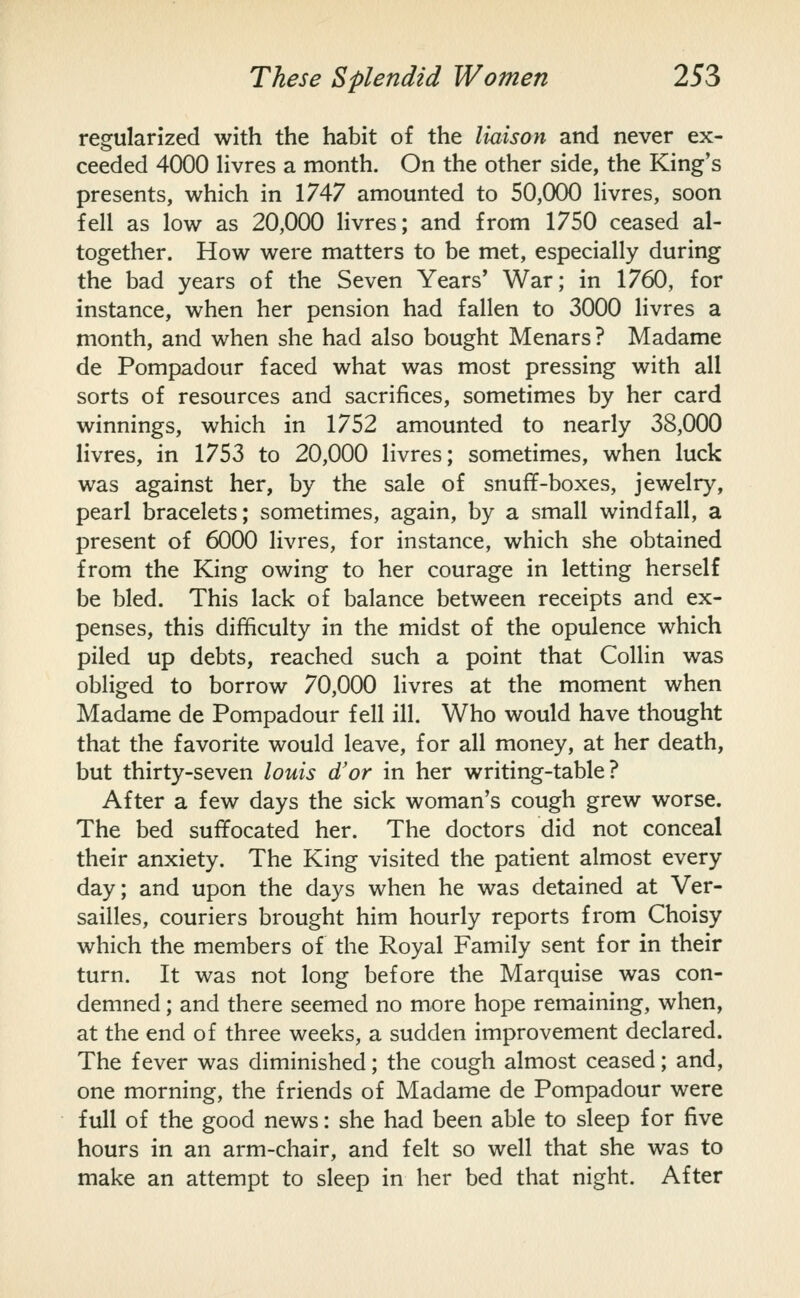 regularized with the habit of the liaison and never ex- ceeded 4000 hvres a month. On the other side, the King's presents, which in 1747 amounted to 50,000 Hvres, soon fell as low as 20,000 Hvres; and from 1750 ceased al- together. How were matters to be met, especially during the bad years of the Seven Years' War; in 1760, for instance, when her pension had fallen to 3000 Hvres a month, and when she had also bought Menars? Madame de Pompadour faced what was most pressing with all sorts of resources and sacrifices, sometimes by her card winnings, which in 1752 amounted to nearly 38,000 livres, in 1753 to 20,000 Hvres; sometimes, when luck was against her, by the sale of snuff-boxes, jewelry, pearl bracelets; sometimes, again, by a small windfall, a present of 6000 livres, for instance, which she obtained from the King owing to her courage in letting herself be bled. This lack of balance between receipts and ex- penses, this difficulty in the midst of the opulence which piled up debts, reached such a point that Collin was obliged to borrow 70,000 livres at the moment when Madame de Pompadour fell ill. Who would have thought that the favorite would leave, for all money, at her death, but thirty-seven louis d'or in her writing-table? After a few days the sick woman's cough grew worse. The bed suffocated her. The doctors did not conceal their anxiety. The King visited the patient almost every day; and upon the days when he was detained at Ver- sailles, couriers brought him hourly reports from Choisy which the members of the Royal Family sent for in their turn. It was not long before the Marquise was con- demned ; and there seemed no more hope remaining, when, at the end of three weeks, a sudden improvement declared. The fever was diminished; the cough almost ceased; and, one morning, the friends of Madame de Pompadour were full of the good news: she had been able to sleep for five hours in an arm-chair, and felt so well that she was to make an attempt to sleep in her bed that night. After