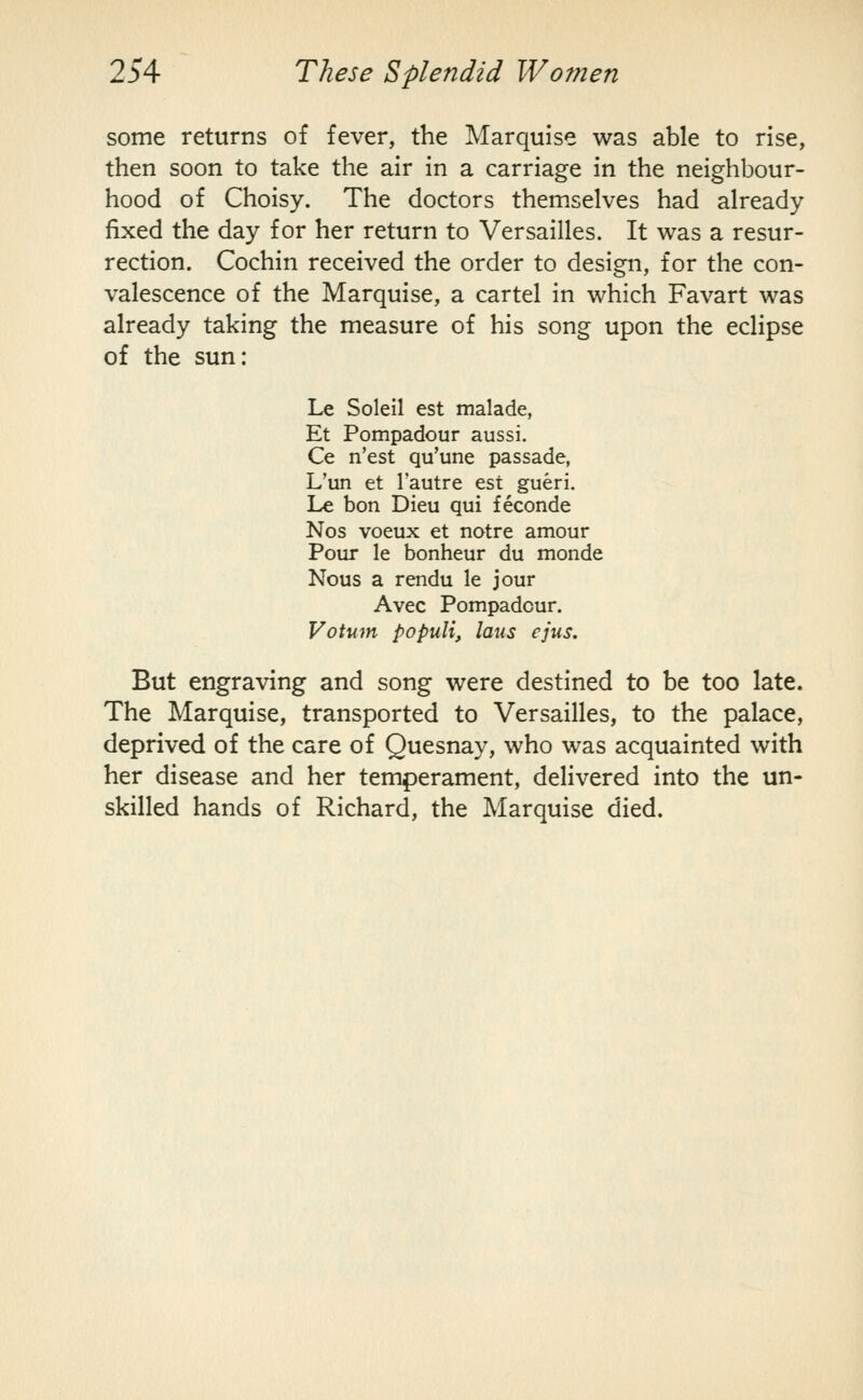 some returns of fever, the Marquise was able to rise, then soon to take the air in a carriage in the neighbour- hood of Choisy. The doctors themselves had already fixed the day for her return to Versailles. It was a resur- rection. Cochin received the order to design, for the con- valescence of the Marquise, a cartel in which Favart was already taking the measure of his song upon the eclipse of the sun: Le Soleil est malade, Et Pompadour aussi. Ce n'est qu'une passade, L'un et I'autre est gueri. Le bon Dieu qui feconde Nos voeux et notre amour Pour le bonheur du monde Nous a rendu le jour Avec Pompadour. Votum populi, laus ejus. But engraving and song were destined to be too late. The Marquise, transported to Versailles, to the palace, deprived of the care of Quesnay, who was acquainted with her disease and her temperament, delivered into the un- skilled hands of Richard, the Marquise died.