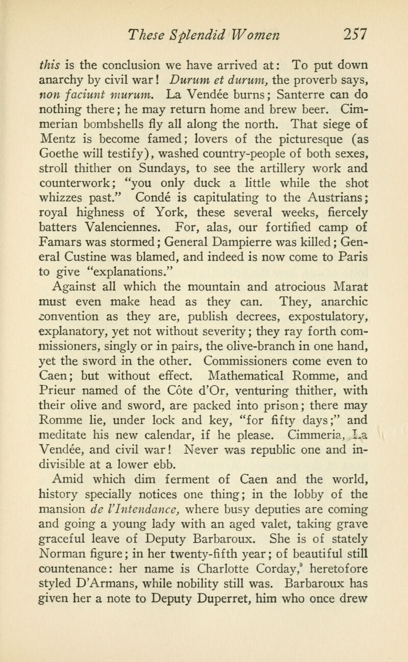 this is the conclusion we have arrived at: To put down anarchy by civil war! Durum et durum, the proverb says, non faciunt murum. La Vendee burns; Santerre can do nothing there; he may return home and brew beer. Cim- merian bombshells fly all along the north. That siege of Mentz is become famed; lovers of the picturesque (as Goethe will testify), washed country-people of both sexes, stroll thither on Sundays, to see the artillery work and counterwork; you only duck a little while the shot whizzes past. Conde is capitulating to the Austrians; royal highness of York, these several weeks, fiercely batters Valenciennes. For, alas, our fortified camp of Famars was stormed; General Dampierre was killed; Gen- eral Custine was blamed, and indeed is now come to Paris to give explanations. Against all which the mountain and atrocious Marat must even make head as they can. They, anarchic convention as they are, publish decrees, expostulatory, explanatory, yet not without severity; they ray forth com- missioners, singly or in pairs, the olive-branch in one hand, yet the sword in the other. Commissioners come even to Caen; but without effect. Mathematical Romme, and Prieur named of the Cote d'Or, venturing thither, with their olive and sword, are packed into prison; there may Romme lie, under lock and key, for fifty days; and meditate his new calendar, if he please. Cimmeria, La Vendee, and civil war! Never was republic one and in- divisible at a lower ebb. Amid which dim ferment of Caen and the world, history specially notices one thing; in the lobby of the mansion de Vlntendance, where busy deputies are coming and going a young lady with an aged valet, taking grave graceful leave of Deputy Barbaroux. She is of stately Norman figure; in her twenty-fifth year; of beautiful still countenance: her name is Charlotte Corday,* heretofore styled D'Armans, while nobility still was. Barbaroux has given her a note to Deputy Duperret, him who once drew