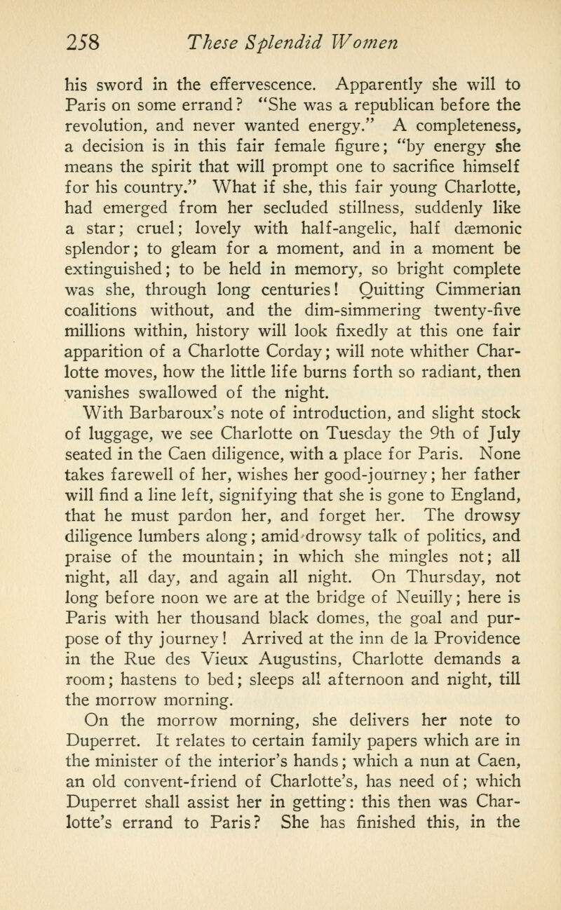 his sword in the effervescence. Apparently she will to Paris on some errand ? **She was a republican before the revolution, and never wanted energy. A completeness, a decision is in this fair female figure; by energy she means the spirit that will prompt one to sacrifice himself for his country. What if she, this fair young Charlotte, had emerged from her secluded stillness, suddenly like a star; cruel; lovely with half-angelic, half daemonic splendor; to gleam for a moment, and in a moment be extinguished; to be held in memory, so bright complete was she, through long centuries! Quitting Cimmerian coalitions without, and the dim-simmering twenty-five millions within, history will look fixedly at this one fair apparition of a Charlotte Corday; will note whither Char- lotte moves, how the little life burns forth so radiant, then vanishes swallowed of the night. With Barbaroux's note of introduction, and slight stock of luggage, we see Charlotte on Tuesday the 9th of July seated in the Caen diligence, with a place for Paris. None takes farewell of her, wishes her good-journey; her father will find a line left, signifying that she is gone to England, that he must pardon her, and forget her. The drowsy diligence lumbers along; amid drowsy talk of poHtics, and praise of the mountain; in which she mingles not; all night, all day, and again all night. On Thursday, not long before noon we are at the bridge of Neuilly; here is Paris with her thousand black domes, the goal and pur- pose of thy journey! Arrived at the inn de la Providence in the Rue des Vieux Augustins, Charlotte demands a room; hastens to bed; sleeps all afternoon and night, till the morrow morning. On the morrow morning, she delivers her note to Duperret. It relates to certain family papers which are in the minister of the interior's hands; which a nun at Caen, an old convent-friend of Charlotte's, has need of; which Duperret shall assist her in getting: this then was Char- lotte's errand to Paris? She has finished this, in the