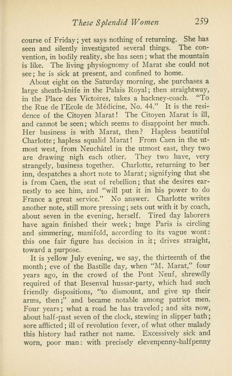 course of Friday; yet says nothing of returning. She has seen and silently investigated several things. The con- vention, in bodily reality, she has seen; what the mountain is like. The living physiognomy of Marat she could not see; he is sick at present, and confined to home. About eight on the Saturday morning, she purchases a large sheath-knife in the Palais Royal; then straightway, in the Place des Victoires, takes a hackney-coach. To the Rue de I'Ecole de Medicine, No. 44. It is the resi- dence of the Citoyen Marat! The Citoyen Marat is ill, and cannot be seen; which seems to disappoint her much. Her business is with Marat, then? Hapless beautiful Charlotte; hapless squalid Marat! From Caen in the ut- most west, from Neuchatel in the utmost east, they two are drawing nigh each other. They two have, very strangely, business together. Charlotte, returning to her inn, despatches a short note to Marat; signifying that she is from Caen, the seat of rebellion; that she desires ear- nestly to see him, and will put it in his power to do France a great service. No answer. Charlotte writes another note, still more pressing; sets out with it by coach, about seven in the evening, herself. Tired day laborers have again finished their week; huge Paris is circling and simmering, manifold, according to its vague wont: this one fair figure has decision in it; drives straight, toward a purpose. It is yellow July evening, we say, the thirteenth of the month; eve of the Bastille day, when M. jMarat, four years ago, in the crowd of the Pont Neuf, shrewdly required of that Besenval hussar-party, which had such friendly dispositions, to dismount, and give up their arms, then; and became notable among patriot men. Four years; what a road he has traveled; and sits now, about half-past seven of the clock, stewing in slipper bath; sore afflicted; ill of revolution fever, of what other malady this history had rather not name. Excessively sick and worn, poor man: with precisely elevenpenny-halfpenny