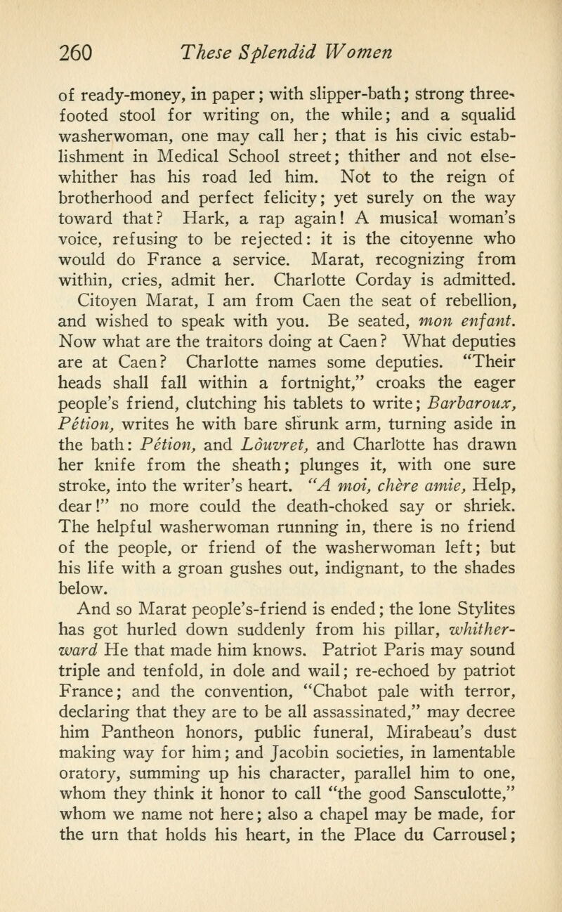 of ready-money, in paper; with slipper-bath; strong three- footed stool for writing on, the while; and a squalid washerwoman, one may call her; that is his civic estab- lishment in Medical School street; thither and not else- whither has his road led him. Not to the reign of brotherhood and perfect felicity; yet surely on the way toward that? Hark, a rap again! A musical woman's voice, refusing to be rejected: it is the citoyenne who would do France a service. Marat, recognizing from within, cries, admit her. Charlotte Corday is admitted. Citoyen Marat, I am from Caen the seat of rebellion, and wished to speak with you. Be seated, mon enfant. Now what are the traitors doing at Caen ? What deputies are at Caen? Charlotte names some deputies. Their heads shall fall within a fortnight, croaks the eager people's friend, clutching his tablets to write; Barharoux, Petion, writes he with bare shrunk arm, turning aside in the bath: Petion, and Louvret, and Charlotte has drawn her knife from the sheath; plunges it, with one sure stroke, into the writer's heart. ''A moi, chere amie, Help, dear! no more could the death-choked say or shriek. The helpful washerwoman running in, there is no friend of the people, or friend of the washerwoman left; but his life with a groan gushes out, indignant, to the shades below. And so Marat people's-f riend is ended; the lone Stylites has got hurled down suddenly from his pillar, whither- ward He that made him knows. Patriot Paris may sound triple and tenfold, in dole and wail; re-echoed by patriot France; and the convention, Chabot pale with terror, declaring that they are to be all assassinated, may decree him Pantheon honors, public funeral, Mirabeau's dust making way for him; and Jacobin societies, in lamentable oratory, summing up his character, parallel him to one, whom they think it honor to call the good Sansculotte, whom we name not here; also a chapel may be made, for the urn that holds his heart, in the Place du Carrousel;