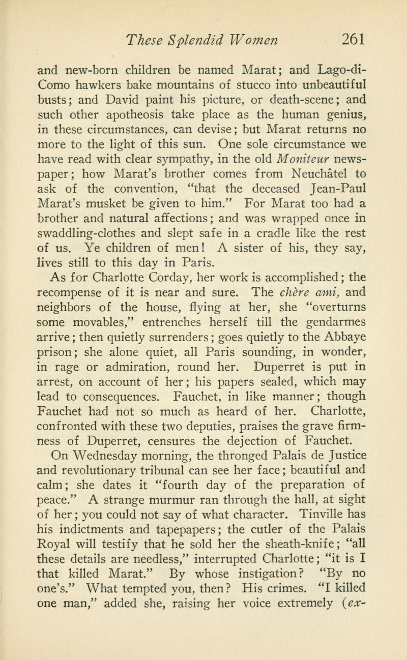 and new-born children be named Marat; and Lago-di- Como hawkers bake mountains of stucco into unbeautiful busts; and David paint his picture, or death-scene; and such other apotheosis take place as the human genius, in these circumstances, can devise; but Marat returns no more to the light of this sun. One sole circumstance we have read with clear sympathy, in the old Moniteur news- paper; how Marat's brother comes from Neuchatel to ask of the convention, that the deceased Jean-Paul Marat's musket be given to him. For Marat too had a brother and natural affections; and was wrapped once in swaddling-clothes and slept safe in a cradle like the rest of us. Ye children of men! A sister of his, they say, lives still to this day in Paris. As for Charlotte Corday, her work is accomplished; the recompense of it is near and sure. The chere ami, and neighbors of the house, flying at her, she overturns some movables, entrenches herself till the gendarmes arrive; then quietly surrenders; goes quietly to the Abbaye prison; she alone quiet, all Paris sounding, in wonder, in rage or admiration, round her. Duperret is put in arrest, on account of her; his papers sealed, which may lead to consequences. Fauchet, in like manner; though Fauchet had not so much as heard of her. Charlotte, confronted with these two deputies, praises the grave firm- ness of Duperret, censures the dejection of Fauchet. On Wednesday morning, the thronged Palais de Justice and revolutionary tribunal can see her face; beautiful and calm; she dates it fourth day of the preparation of peace. A strange murmur ran through the hall, at sight of her; you could not say of what character. Tinville has his indictments and tapepapers; the cutler of the Palais Royal will testify that he sold her the sheath-knife; all these details are needless, interrupted Charlotte; it is I that killed Marat. By whose instigation? By no one's. What tempted you, then ? His crimes. I killed one man, added she, raising her voice extremely {ex-