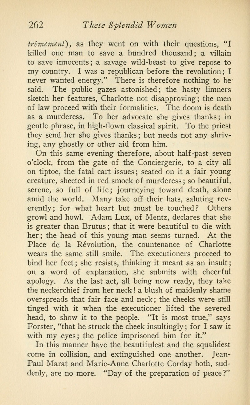 tremement), as they went on with their questions, I killed one man to save a hundred thousand; a villain to save innocents; a savage wild-beast to give repose to my country. I was a republican before the revolution; I never wanted energy. There is therefore nothing to be' said. The public gazes astonished; the hasty limners sketch her features, Charlotte not disapproving; the men of law proceed with their formalities. The doom is death as a murderess. To her advocate she gives thanks; in gentle phrase, in high-flown classical spirit. To the priest they send her she gives thanks; but needs not any shriv- ing, any ghostly or other aid from him. On this same evening therefore, about half-past seven o'clock, from the gate of the Conciergerie, to a city all on tiptoe, the fatal cart issues; seated on it a fair young creature, sheeted in red smock of murderess; so beautiful, serene, so full of life; journeying toward death, alone amid the world. Many take oft their hats, saluting rev- erently; for what heart but must be touched? Others growl and howl. Adam Lux, of Mentz, declares that she is greater than Brutus; that it were beautiful to die with her; the head of this young man seems turned. At the Place de la Revolution, the countenance of Charlotte wears the same still smile. The executioners proceed to bind her feet; she resists, thinking it meant as an insult; on a word of explanation, she submits with cheerful apology. As the last act, all being now ready, they take the neckerchief from her neck! a blush of maidenly shame overspreads that fair face and neck; the cheeks were still tinged with it when the executioner lifted the severed head, to show it to the people. It is most true, says Forster, that he struck the cheek insultingly; for I saw it with my eyes; the police imprisoned him for it. In this manner have the beautifulest and the squalidest come in collision, and extinguished one another. Jean- Paul Marat and Marie-Anne Charlotte Corday both, sud- denly, are no more. Day of the preparation of peace?
