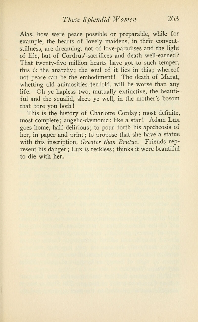Alas, how were peace possible or preparable, while for example, the hearts of lovely maidens, in their convent- stillness, are dreaming, not of love-paradises and the light of Hfe, but of Cordrus'-sacrifices and death well-earned? That twenty-five million hearts have got to such temper, this is the anarchy; the soul of it lies in this; whereof not peace can be the embodiment! The death of Marat, whetting old animosities tenfold, will be worse than any life. Oh ye hapless two, mutually extinctive, the beauti- ful and the squalid, sleep ye well, in the mother's bosom that bore you both! This is the history of Charlotte Corday; most definite, most complete; angelic-daemonic: like a star 1 Adam Lux goes home, half-delirious; to pour forth his apotheosis of her, in paper and print; to propose that she have a statue with this inscription. Greater than Brutus. Friends rep- resent his danger; Lux is reckless; thinks it were beautiful to die with her.