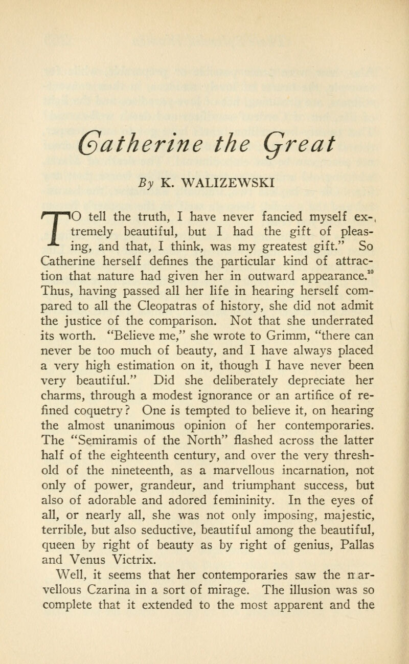 Catherine the Qreat By K. WALIZEWSKI TO tell the truth, I have never fancied myself ex-. tremely beautiful, but I had the gift of pleas- ing, and that, I think, was my greatest gift. So Catherine herself defines the particular kind of attrac- tion that nature had given her in outward appearance. Thus, having passed all her life in hearing herself com- pared to all the Cleopatras of history, she did not admit the justice of the comparison. Not that she underrated its worth. ^'Believe me, she wrote to Grimm, there can never be too much of beauty, and I have always placed a very high estimation on it, though I have never been very beautiful. Did she deliberately depreciate her charms, through a modest ignorance or an artifice of re- fined coquetry ? One is tempted to believe it, on hearing the almost unanimous opinion of her contemporaries. The Semiramis of the North flashed across the latter half of the eighteenth century, and over the very thresh- old of the nineteenth, as a marvellous incarnation, not only of power, grandeur, and triumphant success, but also of adorable and adored femininity. In the eyes of all, or nearly all, she was not only imposing, majestic, terrible, but also seductive, beautiful among the beautiful, queen by right of beauty as by right of genius, Pallas and Venus Victrix. Well, it seems that her contemporaries saw the n ar- vellous Czarina in a sort of mirage. The illusion was so complete that it extended to the most apparent and the