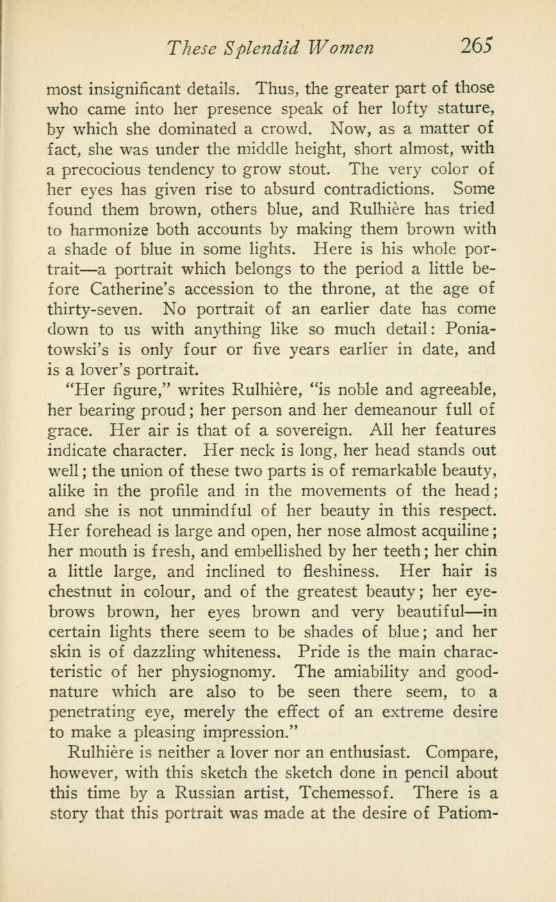most insignificant details. Thus, the greater part of those who came into her presence speak of her lofty stature, by which she dominated a crowd. Now, as a matter of fact, she was under the middle height, short almost, with a precocious tendency to grow stout. The very color of her eyes has given rise to absurd contradictions. Some found them brown, others blue, and Rulhiere has tried to harmonize both accounts by making them brown with a shade of blue in some lights. Here is his whole por- trait—a portrait which belongs to the period a little be- fore Catherine's accession to the throne, at the age of thirty-seven. No portrait of an earlier date has come down to us with anything like so much detail: Ponia- towski's is only four or five years earlier in date, and is a lover's portrait. Her figure, writes Rulhiere, is noble and agreeable, her bearing proud; her person and her demeanour full of grace. Her air is that of a sovereign. All her features indicate character. Her neck is long, her head stands out well; the union of these two parts is of remarkable beauty, aHke in the profile and in the movements of the head; and she is not unmindful of her beauty in this respect. Her forehead is large and open, her nose almost acquiline; her mouth is fresh, and embellished by her teeth; her chin a little large, and inclined to fleshiness. Her hair is chestnut in colour, and of the greatest beauty; her eye- brows brown, her eyes brown and very beautiful—in certain lights there seem to be shades of blue; and her skin is of dazzling whiteness. Pride is the main charac- teristic of her physiognomy. The amiability and good- nature which are also to be seen there seem, to a penetrating eye, merely the effect of an extreme desire to make a pleasing impression. Rulhiere is neither a lover nor an enthusiast. Compare, however, with this sketch the sketch done in pencil about this time by a Russian artist, Tchemessof. There is a story that this portrait was made at the desire of Patiom-