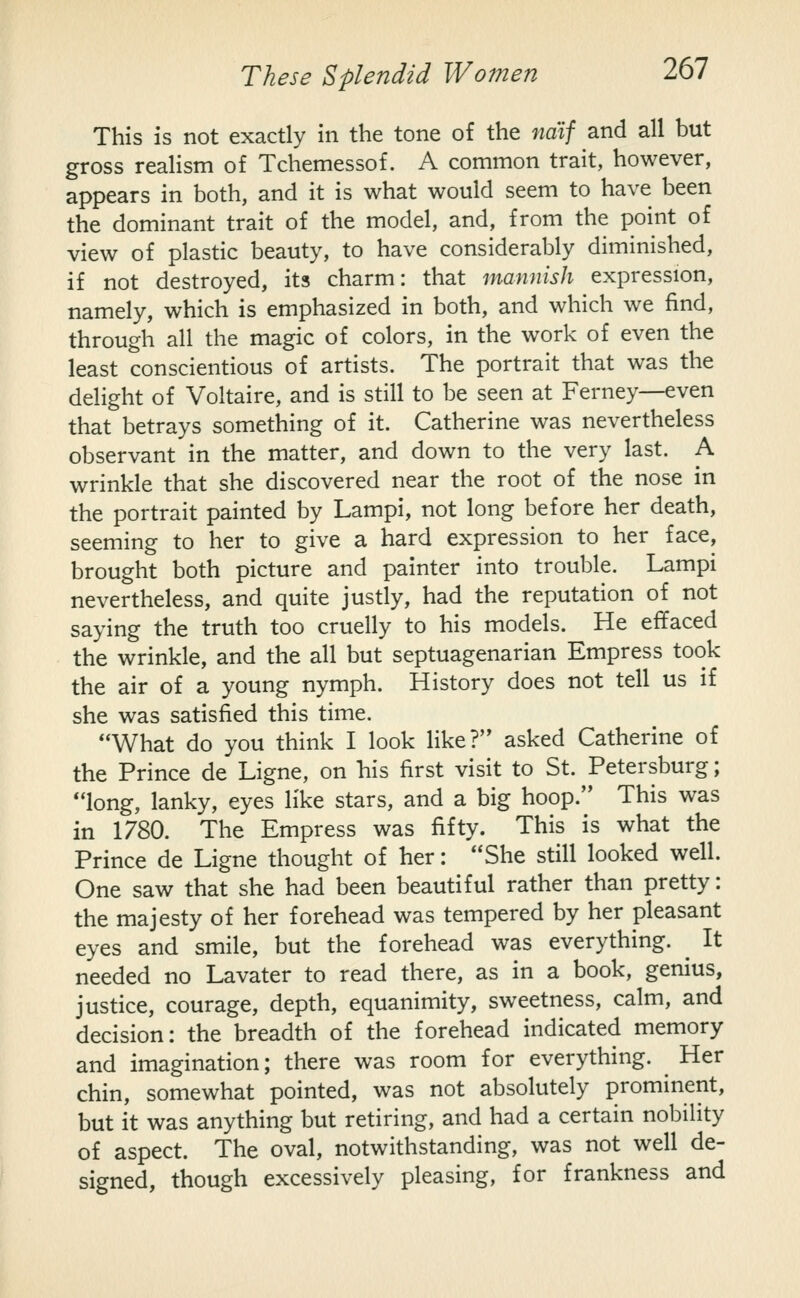 This is not exactly in the tone of the naif and all but gross realism of Tchemessof. A common trait, however, appears in both, and it is what would seem to have been the dominant trait of the model, and, from the point of view of plastic beauty, to have considerably diminished, if not destroyed, its charm: that mannish expression, namely, which is emphasized in both, and which we find, through all the magic of colors, in the work of even the least conscientious of artists. The portrait that was the delight of Voltaire, and is still to be seen at Ferney—even that betrays something of it. Catherine was nevertheless observant in the matter, and down to the very last. A wrinkle that she discovered near the root of the nose in the portrait painted by Lampi, not long before her death, seeming to her to give a hard expression to her face, brought both picture and painter into trouble. Lampi nevertheless, and quite justly, had the reputation of not saying the truth too cruelly to his models. He effaced the wrinkle, and the all but septuagenarian Empress took the air of a young nymph. History does not tell us if she was satisfied this time. What do you think I look like?'* asked Catherine of the Prince de Ligne, on his first visit to St. Petersburg; long, lanky, eyes like stars, and a big hoop. This was in 1780. The Empress was fifty. This is what the Prince de Ligne thought of her: She still looked well. One saw that she had been beautiful rather than pretty: the majesty of her forehead was tempered by her pleasant eyes and smile, but the forehead was everything. ^ It needed no Lavater to read there, as in a book, genius, justice, courage, depth, equanimity, sweetness, calm, and decision: the breadth of the forehead indicated memory and imagination; there was room for everything. ^ Her chin, somewhat pointed, was not absolutely prominent, but it was anything but retiring, and had a certain nobility of aspect. The oval, notwithstanding, was not well de- signed, though excessively pleasing, for frankness and