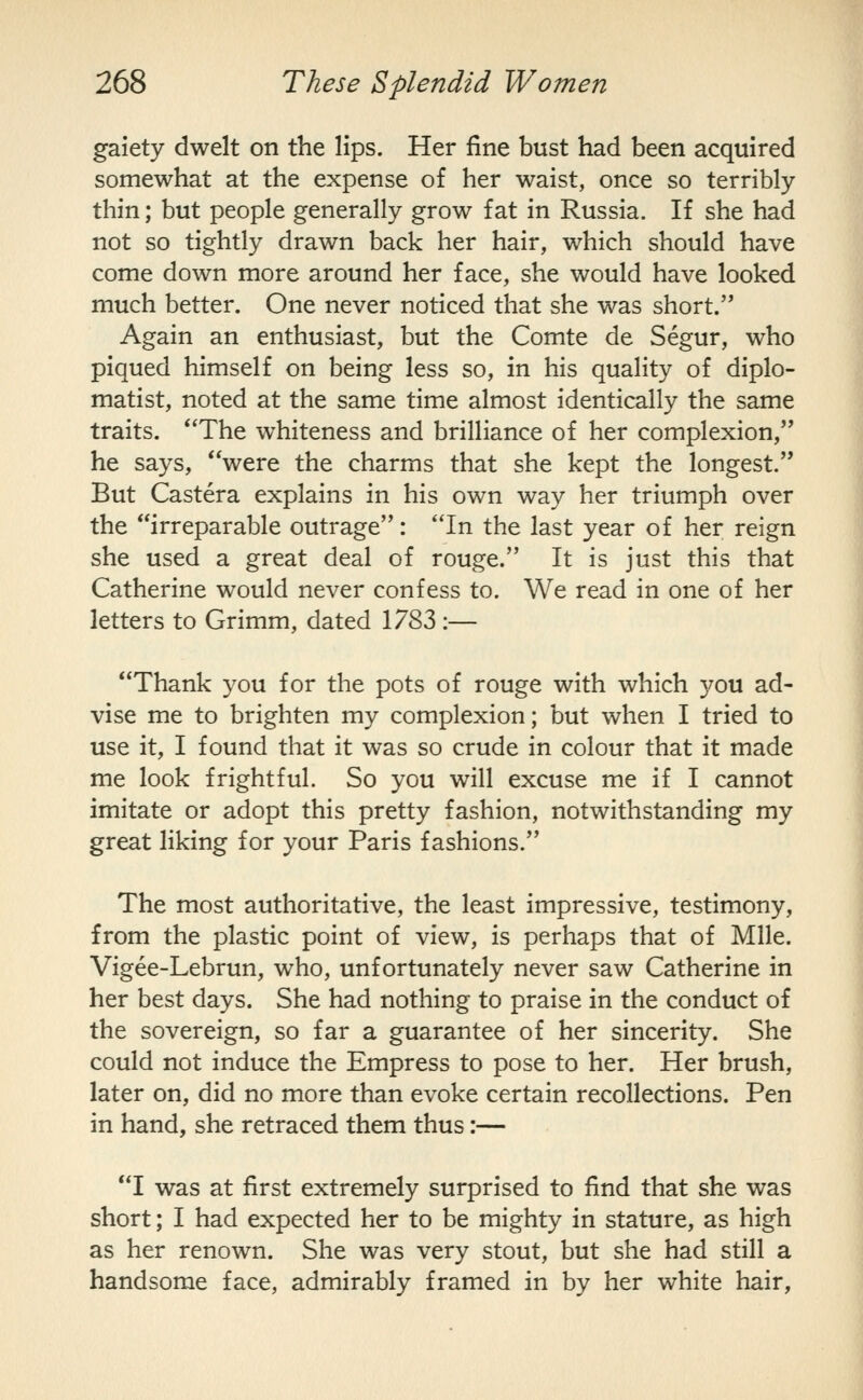 gaiety dwelt on the lips. Her fine bust had been acquired somewhat at the expense of her waist, once so terribly thin; but people generally grow fat in Russia. If she had not so tightly drawn back her hair, which should have come down more around her face, she would have looked much better. One never noticed that she was short. Again an enthusiast, but the Comte de Segur, who piqued himself on being less so, in his quality of diplo- matist, noted at the same time almost identically the same traits. *'The whiteness and brilliance of her complexion, he says, were the charms that she kept the longest. But Castera explains in his own way her triumph over the irreparable outrage: In the last year of her reign she used a great deal of rouge. It is just this that Catherine would never confess to. We read in one of her letters to Grimm, dated 1783 :— Thank you for the pots of rouge with which you ad- vise me to brighten my complexion; but when I tried to use it, I found that it was so crude in colour that it made me look frightful. So you will excuse me if I cannot imitate or adopt this pretty fashion, notwithstanding my great liking for your Paris fashions. The most authoritative, the least impressive, testimony, from the plastic point of view, is perhaps that of Mile. Vigee-Lebrun, who, unfortunately never saw Catherine in her best days. She had nothing to praise in the conduct of the sovereign, so far a guarantee of her sincerity. She could not induce the Empress to pose to her. Her brush, later on, did no more than evoke certain recollections. Pen in hand, she retraced them thus:— I was at first extremely surprised to find that she was short; I had expected her to be mighty in stature, as high as her renown. She was very stout, but she had still a handsome face, admirably framed in by her white hair,