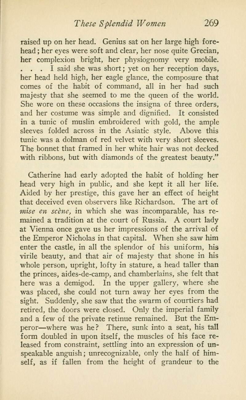 raised up on her head. Genius sat on her large high fore- head ; her eyes were soft and clear, her nose quite Grecian, her complexion bright, her physiognomy very mobile. . . . I said she was short; yet on her reception days, her head held high, her eagle glance, the composure that comes of the habit of command, all in her had such majesty that she seemed to me the queen of the world. She wore on these occasions the insigna of three orders, and her costume was simple and dignified. It consisted in a tunic of muslin embroidered with gold, the ample sleeves folded across in the Asiatic style. Above this tunic was a dolman of red velvet with very short sleeves. The bonnet that framed in her white hair was not decked with ribbons, but with diamonds of the greatest beauty. Catherine had early adopted the habit of holding her head very high in public, and she kept it all her Hfe. Aided by her prestige, this gave her an effect of height that deceived even observers like Richardson. The art of mise en scene, in which she was incomparable, has re- mained a tradition at the court of Russia. A court lady at Vienna once gave us her impressions of the arrival of the Emperor Nicholas in that capital. When she saw him enter the castle, in all the splendor of his uniform, his virile beauty, and that air of majesty that shone in his whole person, upright, lofty in stature, a head taller than the princes, aides-de-camp, and chamberlains, she felt that here was a demigod. In the upper gallery, where she was placed, she could not turn away her eyes from the sight. Suddenly, she saw that the swarm of courtiers had retired, the doors were closed. Only the imperial family and a few of the private retinue remained. But the Em- peror—where was he? There, sunk into a seat, his tall form doubled in upon itself, the muscles of his face re- leased from constraint, settling into an expression of un- speakable anguish; unrecognizable, only the half of him- self, as if fallen from the height of grandeur to the