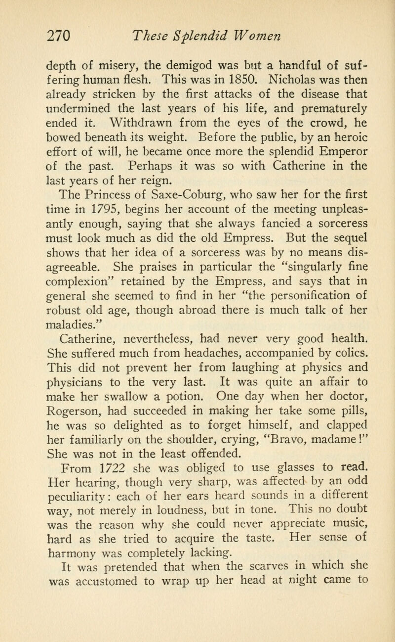 depth of misery, the demigod was but a handful of suf- fering human flesh. This was in 1850. Nicholas was then already stricken by the first attacks of the disease that undermined the last years of his life, and prematurely ended it. Withdrawn from the eyes of the crowd, he bowed beneath its weight. Before the public, by an heroic effort of will, he became once more the splendid Emperor of the past. Perhaps it was so with Catherine in the last years of her reign. The Princess of Saxe-Coburg, who saw her for the first time in 1795, begins her account of the meeting unpleas- antly enough, saying that she always fancied a sorceress must look much as did the old Empress. But the sequel shows that her idea of a sorceress was by no means dis- agreeable. She praises in particular the singularly fine complexion retained by the Empress, and says that in general she seemed to find in her the personification of robust old age, though abroad there is much talk of her maladies. Catherine, nevertheless, had never very good health. She suffered much from headaches, accompanied by colics. This did not prevent her from laughing at physics and physicians to the very last. It was quite an affair to make her swallow a potion. One day when her doctor, Rogerson, had succeeded in making her take some pills, he was so delighted as to forget himself, and clapped her familiarly on the shoulder, crying, Bravo, madame! She was not in the least offended. From 1722 she was obliged to use glasses to read. Her hearing, though very sharp, was affected by an odd peculiarity: each of her ears heard sounds in a different way, not merely in loudness, but in tone. This no doubt was the reason why she could never appreciate music, hard as she tried to acquire the taste. Her sense of harmony was completely lacking. It was pretended that when the scarves in which she was accustomed to wrap up her head at night came to
