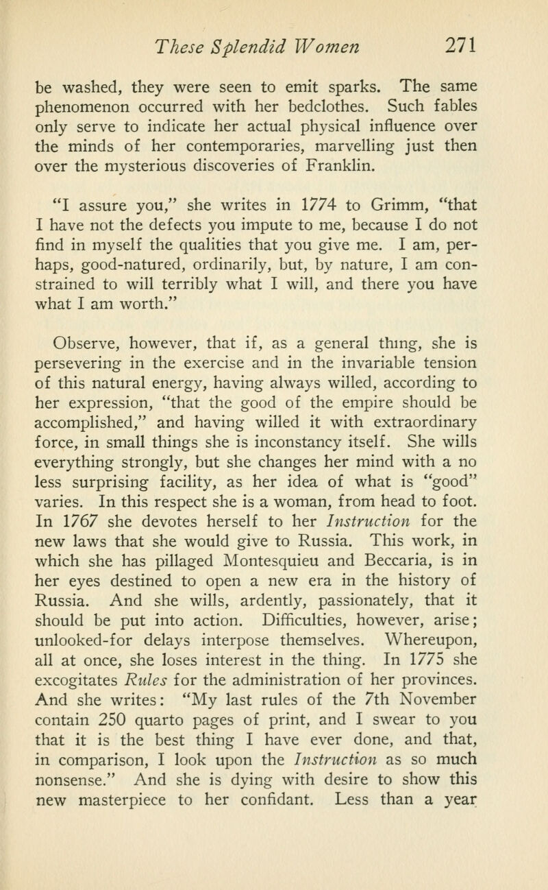 be washed, they were seen to emit sparks. The same phenomenon occurred with her bedclothes. Such fables only serve to indicate her actual physical influence over the minds of her contemporaries, marvelling just then over the mysterious discoveries of Franklin. I assure you, she writes in 1774 to Grimm, that I have not the defects you impute to me, because I do not find in myself the qualities that you give me. I am, per- haps, good-natured, ordinarily, but, by nature, I am con- strained to will terribly what I will, and there you have what I am worth. Observe, however, that if, as a general thmg, she is persevering in the exercise and in the invariable tension of this natural energy, having always willed, according to her expression, that the good of the empire should be accomplished, and having willed it with extraordinary force, in small things she is inconstancy itself. She wills everything strongly, but she changes her mind with a no less surprising facility, as her idea of what is good varies. In this respect she is a woman, from head to foot. In 1767 she devotes herself to her Instruction for the new laws that she would give to Russia. This work, in which she has pillaged Montesquieu and Beccaria, is in her eyes destined to open a new era in the history of Russia. And she wills, ardently, passionately, that it should be put into action. Difficulties, however, arise; unlooked-for delays interpose themselves. Whereupon, all at once, she loses interest in the thing. In 1775 she excogitates Rules for the administration of her provinces. And she writes: My last rules of the 7th November contain 250 quarto pages of print, and I swear to you that it is the best thing I have ever done, and that, in comparison, I look upon the Instruction as so much nonsense. And she is dying with desire to show this new masterpiece to her confidant. Less than a year