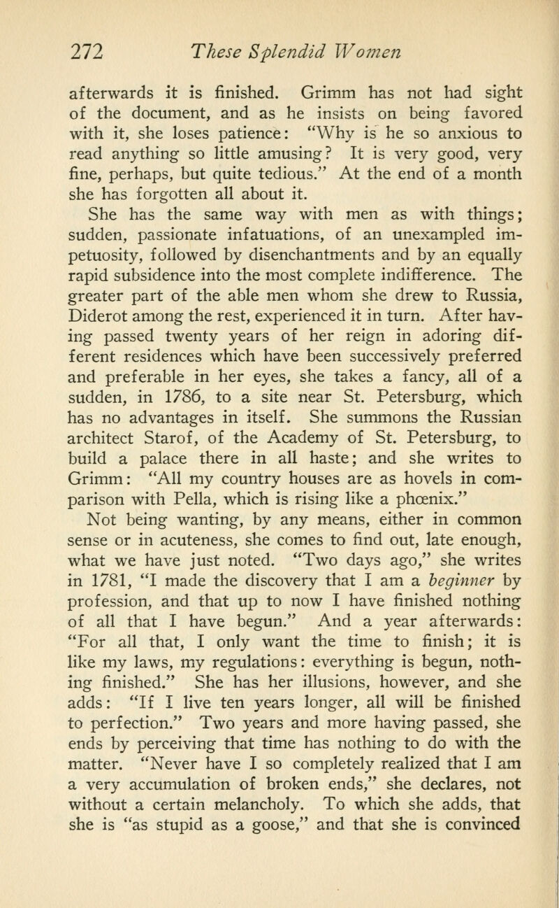 afterwards it is finished. Grimm has not had sight of the document, and as he insists on being favored with it, she loses patience: Why is he so anxious to read anything so little amusing? It is very good, very fine, perhaps, but quite tedious. At the end of a month she has forgotten all about it. She has the same way with men as with things; sudden, passionate infatuations, of an unexampled im- petuosity, followed by disenchantments and by an equally rapid subsidence into the most complete indifference. The greater part of the able men whom she drew to Russia, Diderot among the rest, experienced it in turn. After hav- ing passed twenty years of her reign in adoring dif- ferent residences which have been successively preferred and preferable in her eyes, she takes a fancy, all of a sudden, in 1786, to a site near St. Petersburg, which has no advantages in itself. She summons the Russian architect Starof, of the Academy of St. Petersburg, to build a palace there in all haste; and she writes to Grimm: All my country houses are as hovels in com- parison with Pella, which is rising like a phoenix. Not being wanting, by any means, either in common sense or in acuteness, she comes to find out, late enough, what we have just noted. Two days ago, she writes in 1781, I made the discovery that I am a beginner by profession, and that up to now I have finished nothing of all that I have begun. And a year afterwards: For all that, I only want the time to finish; it is like my laws, my regulations: everything is begun, noth- ing finished. She has her illusions, however, and she adds: If I live ten years longer, all will be finished to perfection. Two years and more having passed, she ends by perceiving that time has nothing to do with the matter. Never have I so com.pletely realized that I am a very accumulation of broken ends, she declares, not without a certain melancholy. To which she adds, that she is as stupid as a goose, and that she is convinced