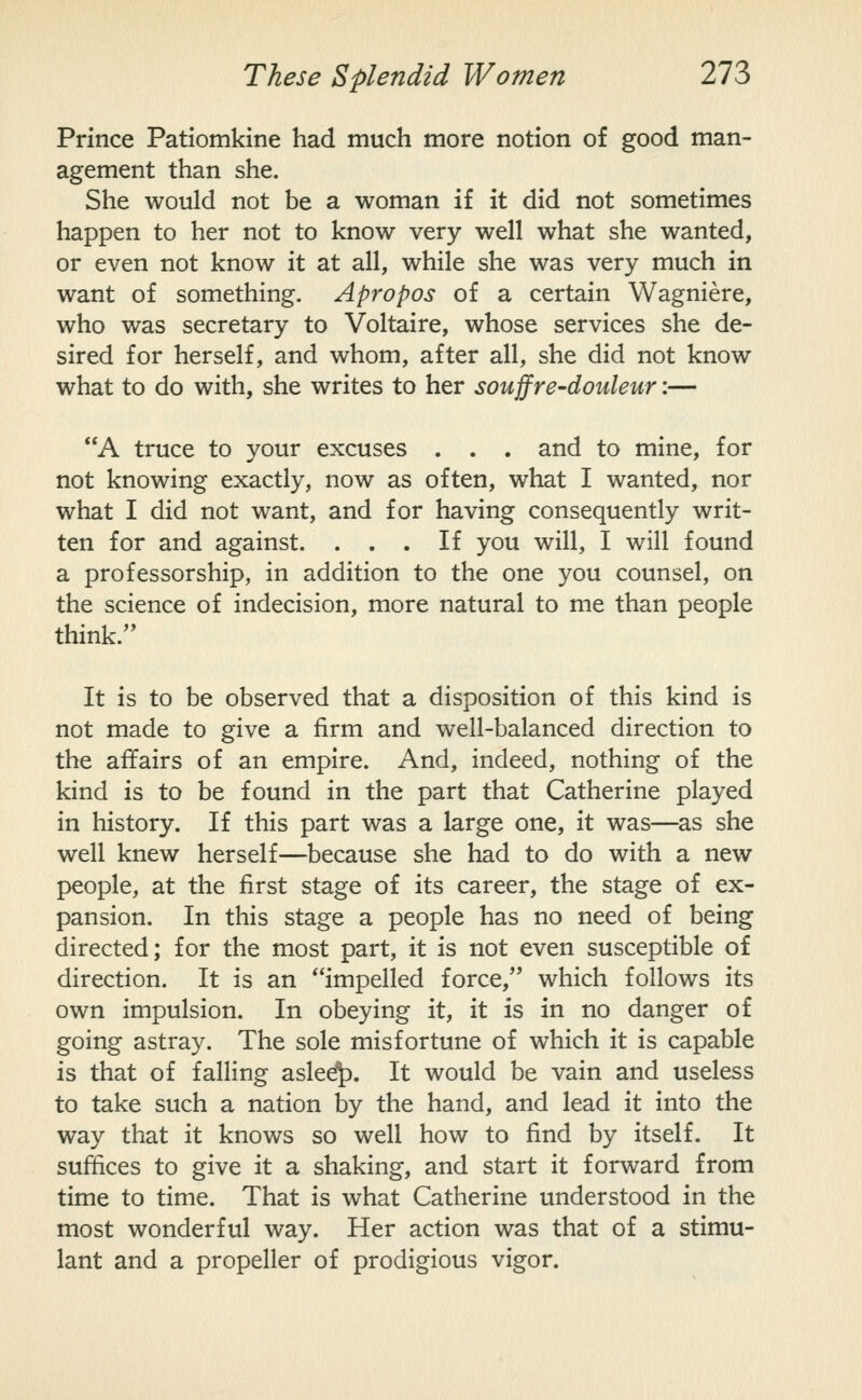 Prince Patiomkine had much more notion of good man- agement than she. She would not be a woman if it did not sometimes happen to her not to know very well what she wanted, or even not know it at all, while she was very much in want of something. Apropos of a certain Wagniere, who was secretary to Voltaire, whose services she de- sired for herself, and whom, after all, she did not know what to do with, she writes to her souffre-douleur:— A truce to your excuses . . . and to mine, for not knowing exactly, now as often, what I wanted, nor what I did not want, and for having consequently writ- ten for and against. ... If you will, I will found a professorship, in addition to the one you counsel, on the science of indecision, more natural to me than people think. It is to be observed that a disposition of this kind is not made to give a firm and well-balanced direction to the affairs of an empire. And, indeed, nothing of the kind is to be found in the part that Catherine played in history. If this part was a large one, it was—as she well knew herself—because she had to do with a new people, at the first stage of its career, the stage of ex- pansion. In this stage a people has no need of being directed; for the most part, it is not even susceptible of direction. It is an impelled force, which follows its own impulsion. In obeying it, it is in no danger of going astray. The sole misfortune of which it is capable is that of falling asle^. It would be vain and useless to take such a nation by the hand, and lead it into the way that it knows so well how to find by itself. It suffices to give it a shaking, and start it forward from time to time. That is what Catherine understood in the most wonderful way. Her action was that of a stimu- lant and a propeller of prodigious vigor.
