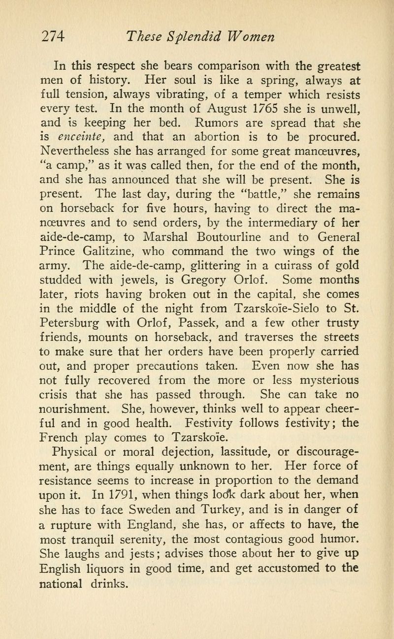 In this respect she bears comparison with the greatest men of history. Her soul is like a spring, always at full tension, always vibrating, of a temper which resists every test. In the month of August 1765 she is unwell, and is keeping her bed. Rumors are spread that she is enceinte, and that an abortion is to be procured. Nevertheless she has arranged for some great manoeuvres, a camp, as it was called then, for the end of the month, and she has announced that she will be present. She is present. The last day, during the battle, she remains on horseback for five hours, having to direct the ma- noeuvres and to send orders, by the intermediary of her aide-de-camp, to Marshal Boutourline and to General Prince Galitzine, who command the two wings of the army. The aide-de-camp, glittering in a cuirass of gold studded with jewels, is Gregory Orlof. Some months later, riots having broken out in the capital, she comes in the middle of the night from Tzarskoie-Sielo to St. Petersburg with Orlof, Passek, and a few other trusty friends, mounts on horseback, and traverses the streets to make sure that her orders have been properly carried out, and proper precautions taken. Even now she has not fully recovered from the more or less mysterious crisis that she has passed through. She can take no nourishment. She, however, thinks well to appear cheer- ful and in good health. Festivity follows festivity; the French play comes to Tzarskoie. Physical or moral dejection, lassitude, or discourage- ment, are things equally unknown to her. Her force of resistance seems to increase in proportion to the demand upon it. In 1791, when things lodk dark about her, when she has to face Sweden and Turkey, and is in danger of a rupture with England, she has, or affects to have, the most tranquil serenity, the most contagious good humor. She laughs and jests; advises those about her to give up English liquors in good time, and get accustomed to the national drinks. I