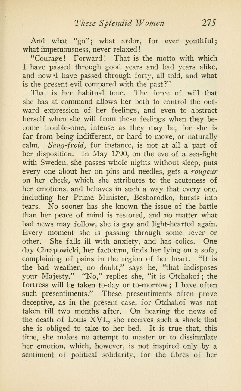 And what *'go; what ardor, for ever youthful; what impetuousness, never relaxed ! Courage! Forward! That is the motto with which I have passed through good years and bad years alike, and now'I have passed through forty, all told, and what is the present evil compared with the past ? That is her habitual tone. The force of will that she has at command allows her both to control the out- ward expression of her feelings, and even to abstract herself when she will from these feelings when they be- come troublesome, intense as they may be, for she is far from being indifferent, or hard to move, or naturally calm. Sang-froid, for instance, is not at all a part of her disposition. In May 1790, on the eve of a sea-fight with Svv^eden, she passes whole nights without sleep, puts every one about her on pins and needles, gets a rongeur on her cheek, which she attributes to the acuteness of her emotions, and behaves in such a way that every one, including her Prime Minister, Besborodko, bursts into tears. No sooner has she known the issue of the battle than her peace of mind is restored, and no matter what bad news may follow, she is gay and light-hearted again. Every moment she is passing through some fever or other. She falls ill with anxiety, and has colics. One day Chrapowicki, her factotum, finds her lying on a sofa, complaining of pains in the region of her heart. It is the bad weather, no doubt, says he, that indisposes your Majesty. No, replies she, it is Otchakof; the fortress will be taken to-day or to-morrow; I have often such presentiments. These presentiments often prove deceptive, as in the present case, for Otchakof was not taken till two months after. On hearing the news of the death of Louis XVL, she receives such a shock that she is obliged to take to her bed. It is true that, this time, she makes no attempt to master or to dissimulate her emotion, which, however, is not inspired only by a sentiment of political solidarity, for the fibres of her