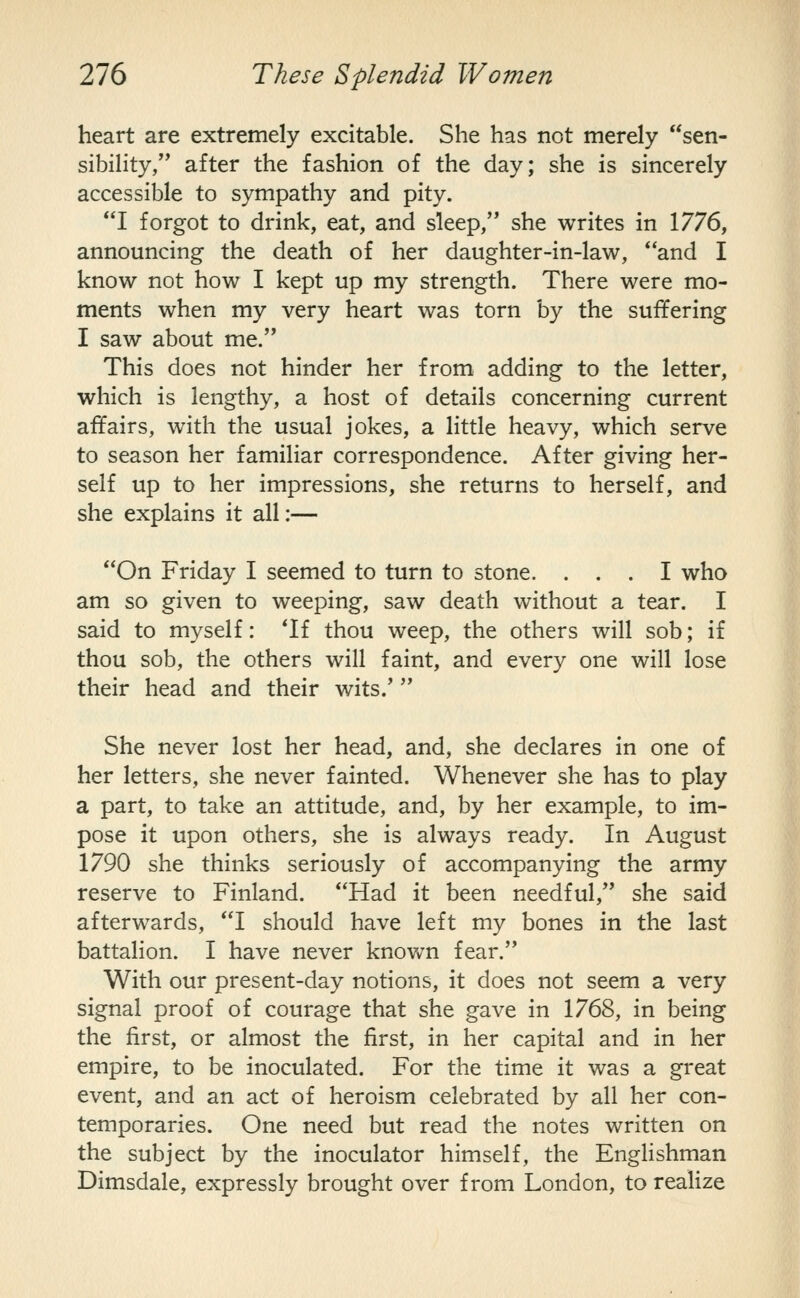 heart are extremely excitable. She has not merely sen- sibility, after the fashion of the day; she is sincerely accessible to sympathy and pity. I forgot to drink, eat, and sleep, she writes in 1776, announcing the death of her daughter-in-law, and I know not how I kept up my strength. There were mo- ments when my very heart was torn by the suffering I saw about me. This does not hinder her from adding to the letter, which is lengthy, a host of details concerning current affairs, with the usual jokes, a little heavy, which serve to season her familiar correspondence. After giving her- self up to her impressions, she returns to herself, and she explains it all:— On Friday I seemed to turn to stone. ... I who am so given to weeping, saw death without a tear. I said to myself: *If thou weep, the others will sob; if thou sob, the others will faint, and every one will lose their head and their wits.'  She never lost her head, and, she declares in one of her letters, she never fainted. Whenever she has to play a part, to take an attitude, and, by her example, to im- pose it upon others, she is always ready. In August 1790 she thinks seriously of accompanying the army reserve to Finland. Had it been needful, she said afterwards, I should have left my bones in the last battalion. I have never known fear, With our present-day notions, it does not seem a very signal proof of courage that she gave in 1768, in being the first, or almost the first, in her capital and in her empire, to be inoculated. For the time it was a great event, and an act of heroism celebrated by all her con- temporaries. One need but read the notes written on the subject by the inoculator himself, the Englishman Dimsdale, expressly brought over from London, to realize