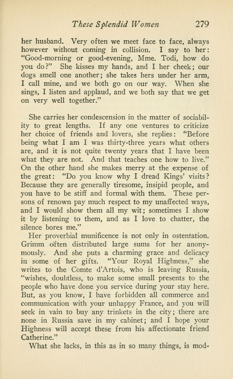 her husband. Very often we meet face to face, always however without coming in collision. I say to her: Good-morning or good-evening, Mme. Todi, how do you do? She kisses my hands, and I her cheek; our dogs smell one another; she takes hers under her arm, I call mine, and we both go on our way. When she sings, I listen and applaud, and we both say that we get on very well together. She carries her condescension in the matter of sociabil- ity to great lengths. If any one ventures to criticize her choice of friends and lovers, she replies: Before being what I am I was thirty-three years what others are, and it is not quite twenty years that I have been what they are not. And that teaches one how to live. On the other hand she makes merry at the expense of the great: Do you know why I dread Kings' visits? Because they are generally tiresome, insipid people, and you have to be stiff and formal with them. These per- sons of renown pay much respect to my unaffected ways, and I would show them all my wit; sometimes I show it by listening to them, and as I love to chatter, the silence bores me. Her proverbial munificence is not only in ostentation. Grimm o'ften distributed large sums for her anony- mously. And she puts a charming grace and delicacy in some of her gifts. Your Royal Highness, she writes to the Comte d'Artois, who is leaving Russia, wishes, doubtless, to make some small presents to the people who have done you service during your stay here. But, as you know, I have forbidden all commerce and communication with your unhappy France, and you will seek in vain to buy any trinkets in the city; there are none in Russia save in my cabinet; and I hope your Highness will accept these from his affectionate friend Catherine. What she lacks, in this as in so many things, is mod-