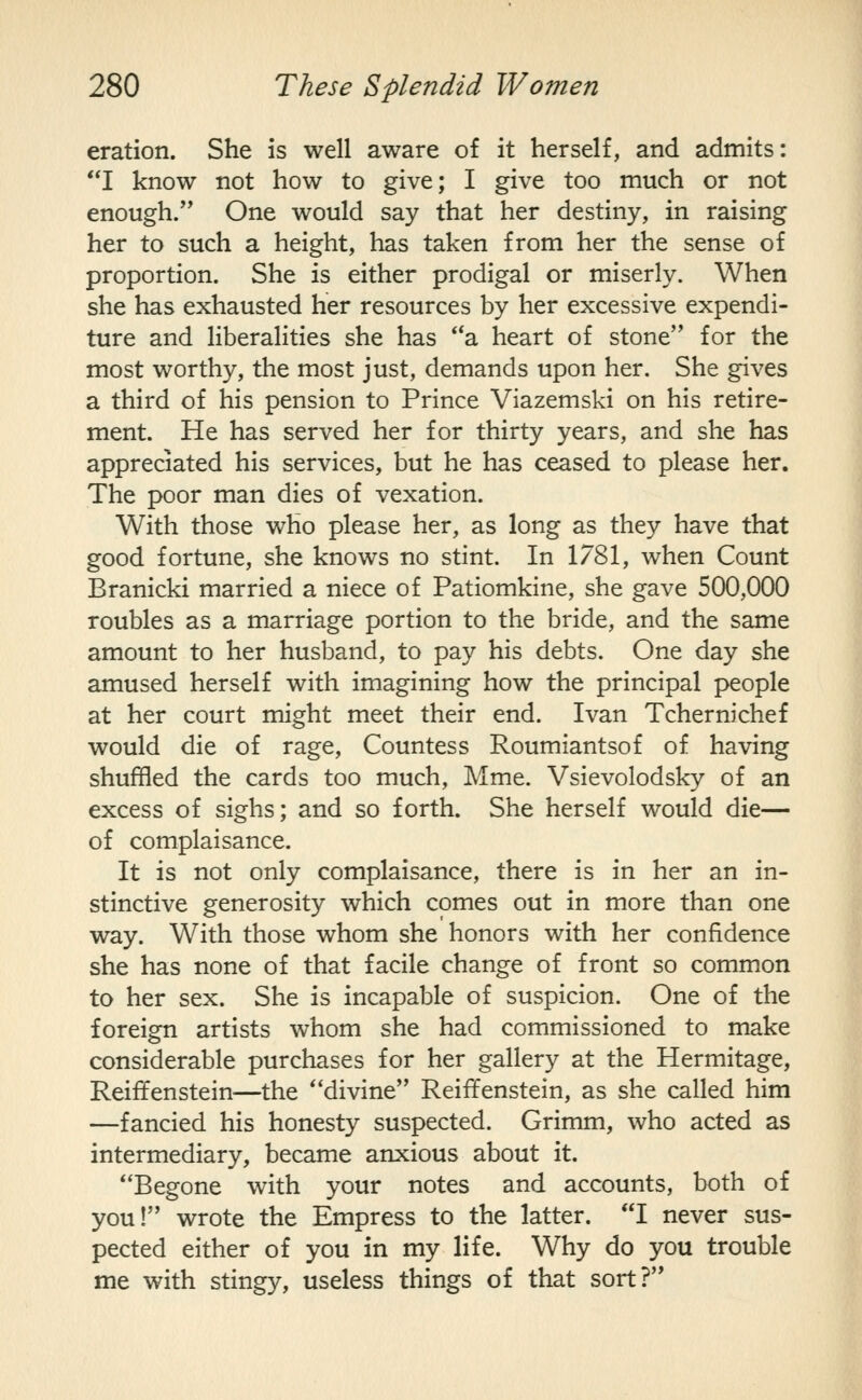 eration. She is well aware of it herself, and admits: I know not how to give; I give too much or not enough. One would say that her destiny, in raising her to such a height, has taken from her the sense of proportion. She is either prodigal or miserly. When she has exhausted her resources by her excessive expendi- ture and liberalities she has '*a heart of stone for the most worthy, the most just, demands upon her. She gives a third of his pension to Prince Viazemski on his retire- ment. He has served her for thirty years, and she has appreciated his services, but he has ceased to please her. The poor man dies of vexation. With those who please her, as long as they have that good fortune, she knows no stint. In 1781, when Count Branicki married a niece of Patiomkine, she gave 500,000 roubles as a marriage portion to the bride, and the same amount to her husband, to pay his debts. One day she amused herself with imagining how the principal people at her court might meet their end. Ivan Tchernichef would die of rage. Countess Roumiantsof of having shuffled the cards too much, Mme. Vsievolodsky of an excess of sighs; and so forth. She herself would die— of complaisance. It is not only complaisance, there is in her an in- stinctive generosity which comes out in more than one way. With those whom she honors with her confidence she has none of that facile change of front so common to her sex. She is incapable of suspicion. One of the foreign artists whom she had commissioned to make considerable purchases for her gallery at the Hermitage, Reiffenstein—the divine Reiffenstein, as she called him —fancied his honesty suspected. Grimm, who acted as intermediary, became anxious about it. ^'Begone with your notes and accounts, both of you! wrote the Empress to the latter. I never sus- pected either of you in my life. Why do you trouble me with stingy, useless things of that sort?