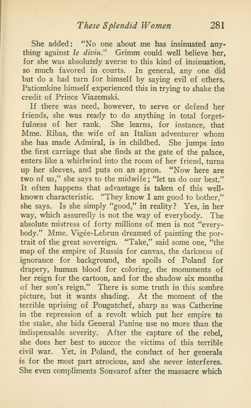 She added: No one about me has insinuated any- thing against le divin/' Grimm could well believe her, for she was absolutely averse to this kind of insinuation, so much favored in courts. In general, any one did but do a bad turn for himself by saying evil of others. Patiomkine himself experienced this in trying to shake the credit of Prince Viazemski. If there was need, however, to serve or defend her friends, she was ready to do anything in total forget- fulness of her rank. She learns, for instance, that Mme. Ribas, the wife of an Italian adventurer whom she has made Admiral, is in childbed. She jumps into the first carriage that she finds at the gate of the palace, enters like a whirlwind into the room of her friend, turns up her sleeves, and puts on an apron. Now here are two of us, she says to the midwife; let us do our best. It often happens that advantage is taken of this well- known characteristic. They know I am good to bother, she says. Is she simply good, in reality? Yes, in her way, which assuredly is not the way of everybody. The absolute mistress of forty millions of men is not every- body. Mme. Vigee-Lebrun dreamed of painting the por- trait of the great sovereign. Take, said some one, the map of the empire of Russia for canvas, the darkness of ignorance for background, the spoils of Poland for drapery, human blood for coloring, the monuments of her reign for the cartoon, and for the shadow six months of her son's reign. There is some truth in this sombre picture, but it wants shading. At the moment of the terrible uprising of Pougatchef, sharp as was Catherine in the repression of a revolt which put her empire to the stake, she bids General Panine use no more than the indispensable severity. After the capture of the rebel, she does her best to succor the victims of this terrible civil war. Yet, in Poland, the conduct of her generals is for the most part atrocious, and she never interferes. She even compliments Souvarof after the massacre which