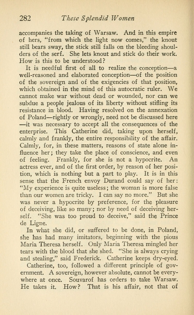 accompanies the taking of Warsaw. And in this empire of hers, from which the hght now comes, the knout still bears sway, the stick still falls on the bleeding shoul- ders of the serf. She lets knout and stick do their work. How is this to be understood? It is needful first of all to realize the conception—a well-reasoned and elaborated conception—of the position of the sovereign and of the exigencies of that position, which obtained in the mind of this autocratic ruler. We cannot make war without dead or wounded, nor can we subdue a people jealous of its liberty without stifling its resistance in blood. Having resolved on the annexation of Poland—rightly or wrongly, need not be discussed here —it was necessary to accept all the consequences of the enterprise. This Catherine did, taking upon herself, calmly and frankly, the entire responsibility of the affair. Calmly, for, in these matters, reasons of state alone in- fluence her; they take the place of conscience, and even of feeling. Frankly, for she is not a hypocrite. An actress ever, and of the first order, by reason of her posi- tion, which is nothing but a part to play. It is in this sense that the French envoy Durand could say of her: My experience is quite useless; the woman is more false than our women are tricky. I can say no more. But she was never a hypocrite by preference, for the pleasure of deceiving, like so many; nor by need of deceiving her- self. She was too proud to deceive, said the Prince de Ligne. In what she did, or suffered to be done, in Poland, she has had many imitators, beginning with the pious Maria Theresa herself. Only Maria Theresa mingled her tears with the blood that she shed. She is always crying and stealing, said Frederick. Catherine keeps dry-eyed. Catherine, too, followed a different principle of gov- ernment. A sovereign, however absolute, cannot be every- where at once. Souvarof has orders to take Warsaw. He takes it. How? That is his affair, not that of