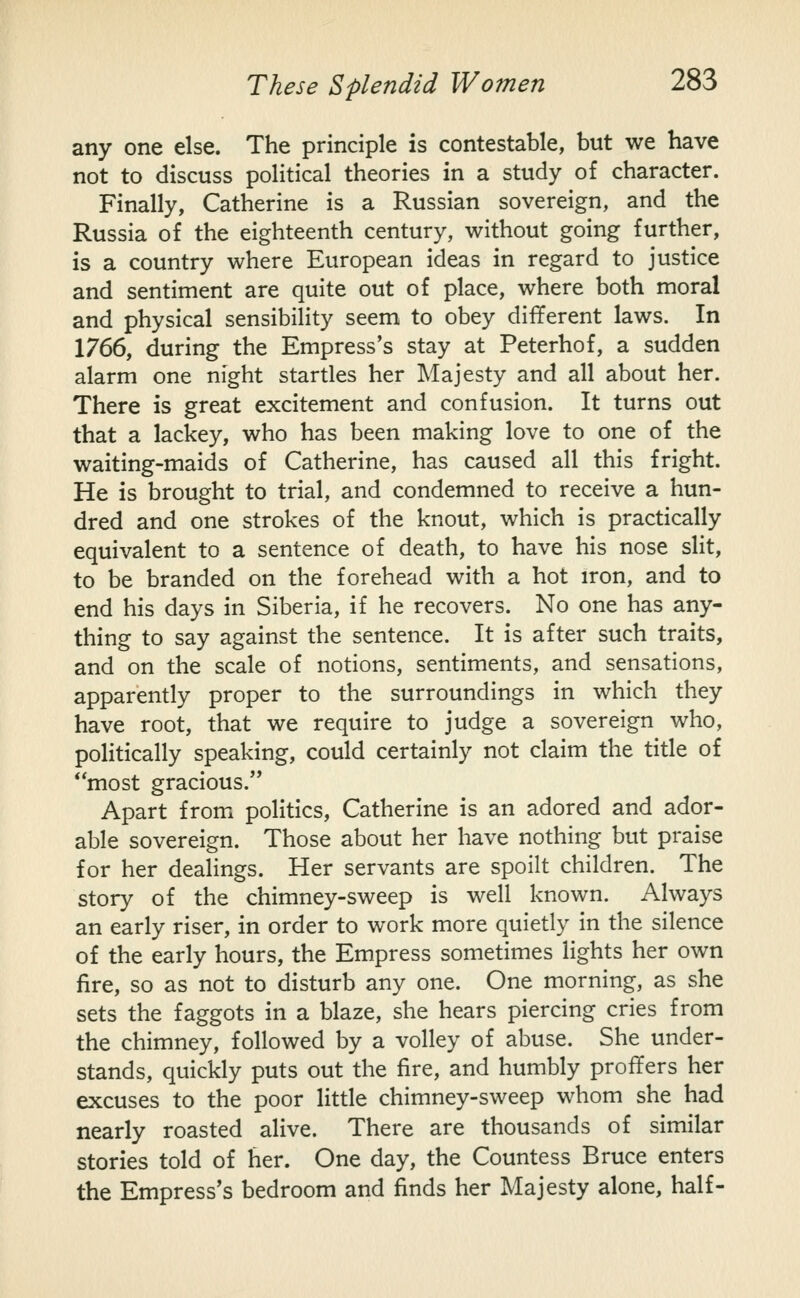 any one else. The principle is contestable, but we have not to discuss political theories in a study of character. Finally, Catherine is a Russian sovereign, and the Russia of the eighteenth century, without going further, is a country where European ideas in regard to justice and sentiment are quite out of place, where both moral and physical sensibility seem to obey different laws. In 1766, during the Empress's stay at Peterhof, a sudden alarm one night startles her Majesty and all about her. There is great excitement and confusion. It turns out that a lackey, who has been making love to one of the waiting-maids of Catherine, has caused all this fright. He is brought to trial, and condemned to receive a hun- dred and one strokes of the knout, which is practically equivalent to a sentence of death, to have his nose slit, to be branded on the forehead with a hot iron, and to end his days in Siberia, if he recovers. No one has any- thing to say against the sentence. It is after such traits, and on the scale of notions, sentiments, and sensations, apparently proper to the surroundings in which they have root, that we require to judge a sovereign who, politically speaking, could certainly not claim the title of most gracious. Apart from politics, Catherine is an adored and ador- able sovereign. Those about her have nothing but praise for her dealings. Her servants are spoilt children. The story of the chimney-sweep is well known. Always an early riser, in order to work more quietly in the silence of the early hours, the Empress sometimes lights her own fire, so as not to disturb any one. One morning, as she sets the faggots in a blaze, she hears piercing cries from the chimney, followed by a volley of abuse. She under- stands, quickly puts out the fire, and humbly proffers her excuses to the poor little chimney-sweep whom she had nearly roasted alive. There are thousands of similar stories told of her. One day, the Countess Bruce enters the Empress's bedroom and finds her Majesty alone, half-