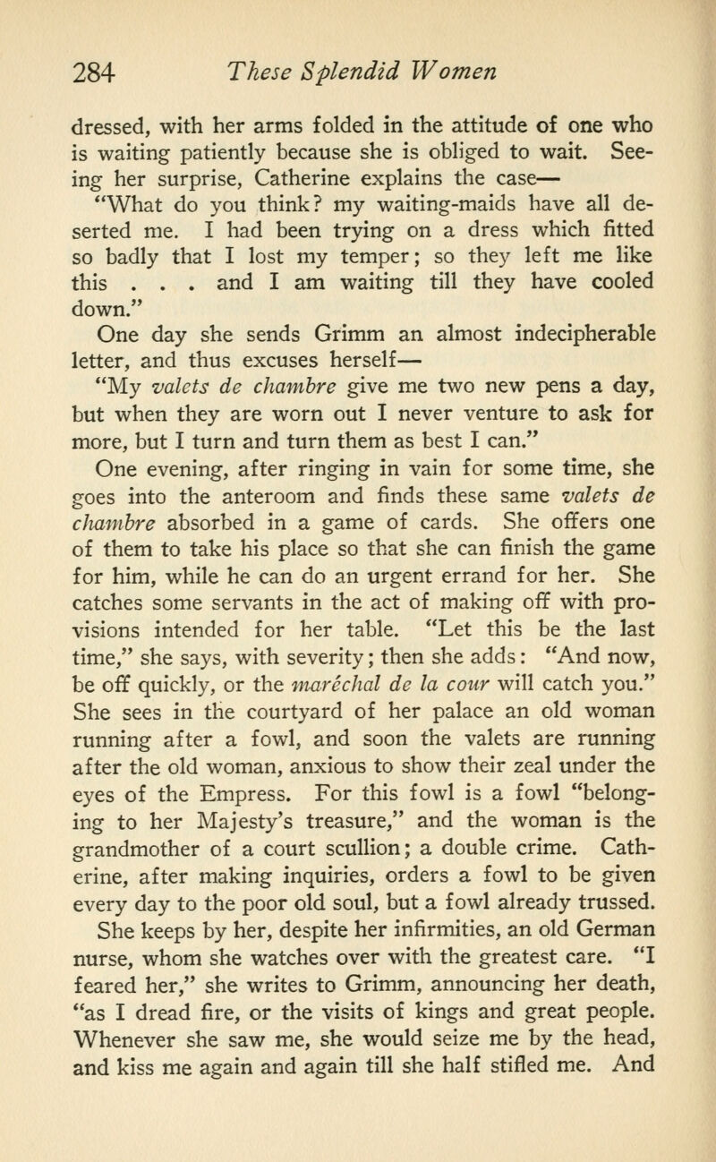 dressed, with her arms folded in the attitude of one who is waiting patiently because she is obliged to wait. See- ing her surprise, Catherine explains the case— What do you think? my waiting-maids have all de- serted me. I had been trying on a dress which fitted so badly that I lost my temper; so they left me like this . . . and I am waiting till they have cooled down. One day she sends Grimm an almost indecipherable letter, and thus excuses herself— My valets de chamhre give me two new pens a day, but when they are worn out I never venture to ask for more, but I turn and turn them as best I can. One evening, after ringing in vain for some time, she goes into the anteroom and finds these same valets de clmmhre absorbed in a game of cards. She offers one of them to take his place so that she can finish the game for him, while he can do an urgent errand for her. She catches some servants in the act of making off with pro- visions intended for her table. Let this be the last time, she says, with severity; then she adds: And now, be off quickly, or the marechal de la cour will catch you. She sees in the courtyard of her palace an old woman running after a fowl, and soon the valets are running after the old woman, anxious to show their zeal under the eyes of the Empress. For this fowl is a fowl belong- ing to her Majesty's treasure, and the woman is the grandmother of a court scullion; a double crime. Cath- erine, after making inquiries, orders a fowl to be given every day to the poor old soul, but a fowl already trussed. She keeps by her, despite her infirmities, an old German nurse, whom she watches over with the greatest care. I feared her, she writes to Grimm, announcing her death, as I dread fire, or the visits of kings and great people. Whenever she saw me, she would seize me by the head, and kiss me again and again till she half stifled me. And